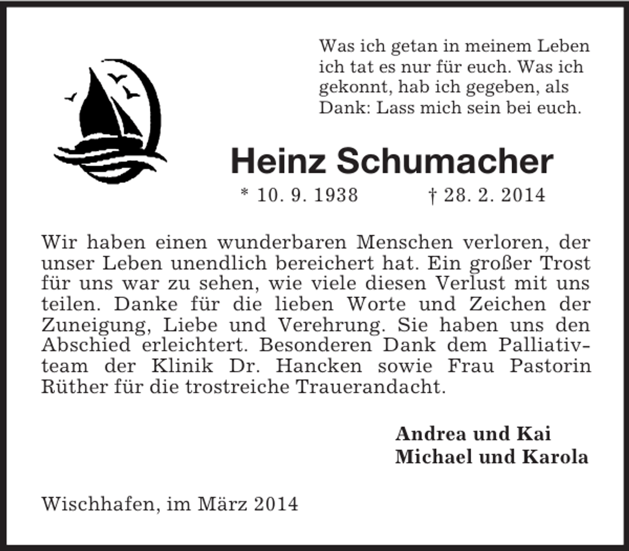 <p>Was ich getan in meinem Leben<br />ich tat es nur für euch. Was ich<br />gekonnt, hab ich gegeben, als<br />Dank: Lass mich sein bei euch.<br />Heinz Schumacher<br />* 10. 9. 1938 † 28. 2. 2014<br />Wir haben einen wunderbaren Menschen verloren, der unser Leben unendlich bereichert hat. Ein großer Trost für uns war zu sehen, wie viele diesen Verlust mit uns teilen. Danke für die lieben Worte und Zeichen der<br />Zuneigung, Liebe und Verehrung. Sie haben uns den Abschied erleichtert. Besonderen Dank dem Palliativteam der Klinik Dr. Hancken sowie Frau Pastorin<br />Rüther für die trostreiche Trauerandacht.<br />Andrea und Kai<br />Michael und Karola<br />Wischhafen, im März 2014</p>