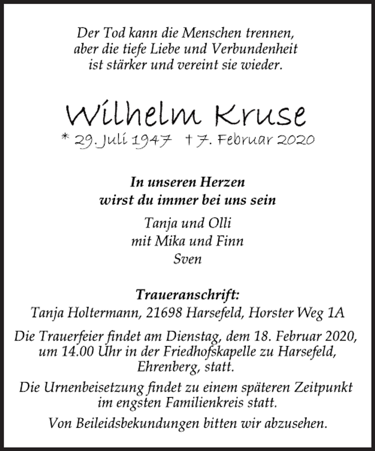 <p>Der Tod kann die Menschen trennen,<br />aber die tiefe Liebe und Verbundenheit<br />ist stärker und vereint sie wieder.<br />Wilhelm Kruse<br />* 29. Juli 1947 † 7. Februar 2020<br />In unseren Herzen<br />wirst du immer bei uns sein<br />Tanja und Olli<br />mit Mika und Finn<br />Sven<br />Traueranschrift:<br />Tanja Holtermann, 21698 Harsefeld, Horster Weg 1A<br />Die Trauerfeier findet am Dienstag, dem 18. Februar 2020,<br />um 14.00 Uhr in der Friedhofskapelle zu Harsefeld,<br />Ehrenberg, statt.<br />Die Urnenbeisetzung findet zu einem späteren Zeitpunkt<br />im engsten Familienkreis statt.<br />Von Beileidsbekundungen bitten wir abzusehen.</p>