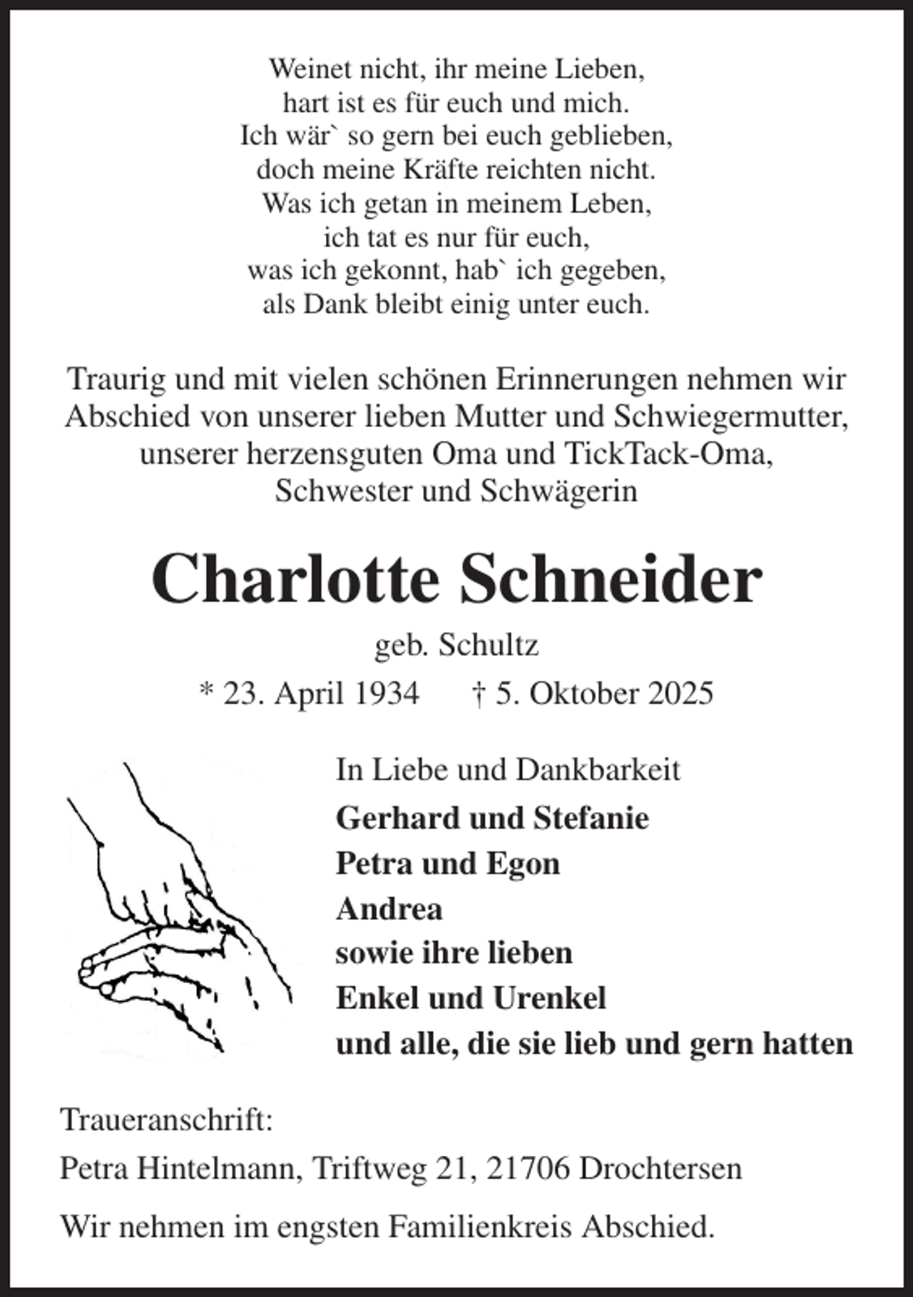 <p>Weinet nicht, ihr meine Lieben,<br />hart ist es für euch und mich.<br />Ich wär` so gern bei euch geblieben,<br />doch meine Kräfte reichten nicht.<br />Was ich getan in meinem Leben,<br />ich tat es nur für euch,<br />was ich gekonnt, hab` ich gegeben,<br />als Dank bleibt einig unter euch.<br />Traurig und mit vielen schönen Erinnerungen nehmen wir Abschied von unserer lieben Mutter und Schwiegermutter, unserer herzensguten Oma und TickTack-Oma,<br />Schwester und Schwägerin<br />Charlotte Schneider<br />geb. Schultz<br />* 23. April 1934 † 5. Oktober 2025<br />In Liebe und Dankbarkeit<br />Gerhard und Stefanie<br />Petra und Egon<br />Andrea<br />sowie ihre lieben<br />Enkel und Urenkel<br />und alle, die sie lieb und gern hatten<br />Traueranschrift:<br />Petra Hintelmann, Triftweg 21, 21706 Drochtersen<br />Wir nehmen im engsten Familienkreis Abschied.</p>