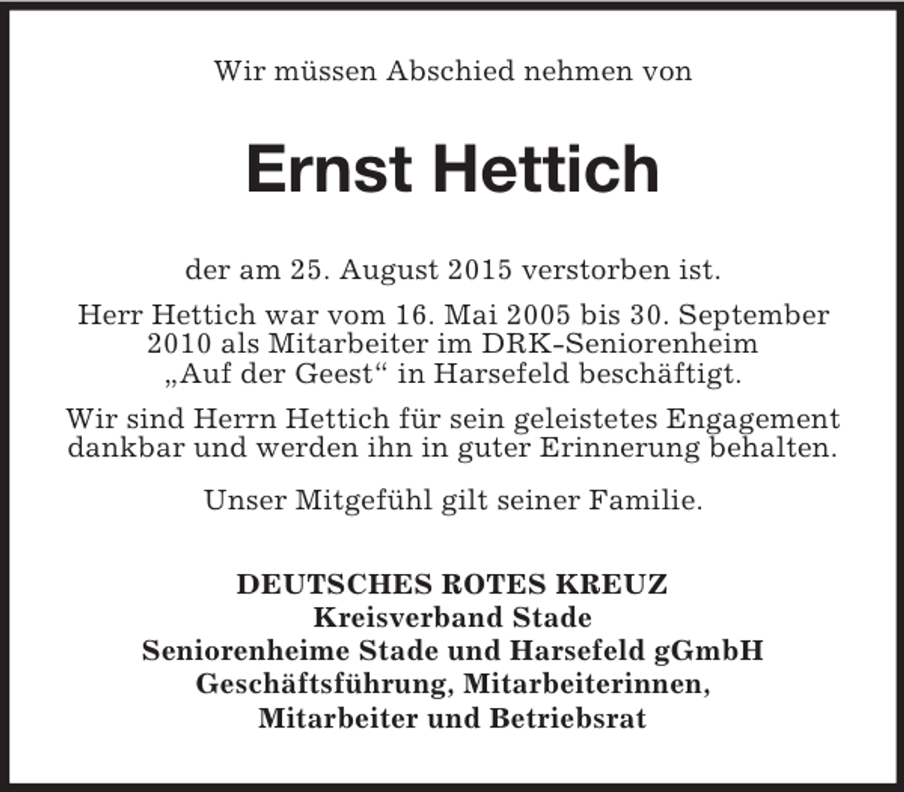 <p>Wir müssen Abschied nehmen von<br />Ernst Hettich<br />der am 25. August 2015 verstorben ist.<br />Herr Hettich war vom 16. Mai 2005 bis 30. September 2010 als Mitarbeiter im DRK-Seniorenheim<br />„Auf der Geest“ in Harsefeld beschäftigt.<br />Wir sind Herrn Hettich für sein geleistetes Engagement dankbar und werden ihn in guter Erinnerung behalten.<br />Unser Mitgefühl gilt seiner Familie.<br />DEUTSCHES ROTES KREUZ<br />Kreisverband Stade<br />Seniorenheime Stade und Harsefeld gGmbH<br />Geschäftsführung, Mitarbeiterinnen,<br />Mitarbeiter und Betriebsrat</p>