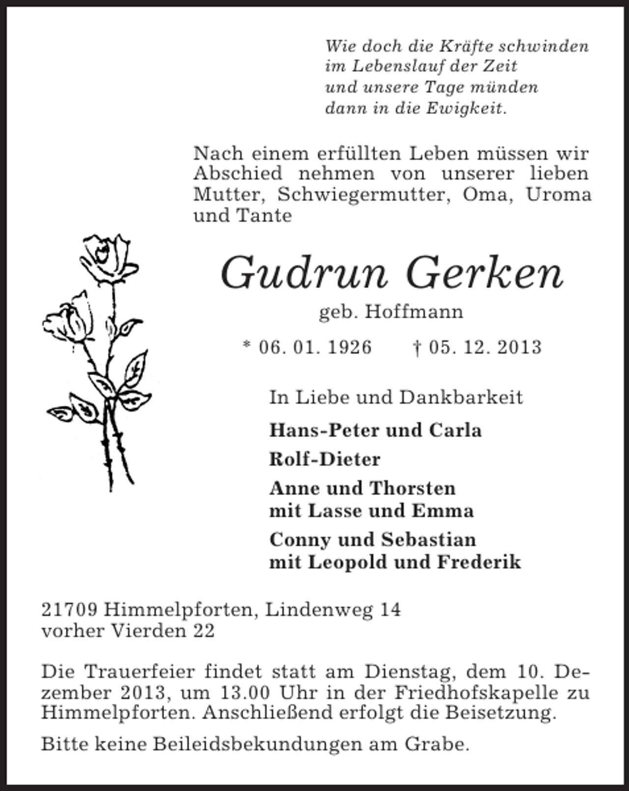 <p>Wie doch die Kräfte schwinden<br />im Lebenslauf der Zeit<br />und unsere Tage münden<br />dann in die Ewigkeit.<br />Nach einem erfüllten Leben müssen wir Abschied nehmen von unserer lieben Mutter, Schwiegermutter, Oma, Uroma und Tante<br />Gudrun Gerken<br />geb. Hoffmann<br />* 06. 01. 1926 † 05. 12. 2013<br />In Liebe und Dankbarkeit<br />Hans-Peter und Carla<br />Rolf-Dieter<br />Anne und Thorsten<br />mit Lasse und Emma<br />Conny und Sebastian<br />mit Leopold und Frederik<br />21709 Himmelpforten, Lindenweg 14<br />vorher Vierden 22</p><p>Die Trauerfeier findet statt am Dienstag, dem 10. Dezember 2013, um 13.00 Uhr in der Friedhofskapelle zu Himmelpforten. Anschließend erfolgt die Beisetzung.<br />Bitte keine Beileidsbekundungen am Grabe.</p>