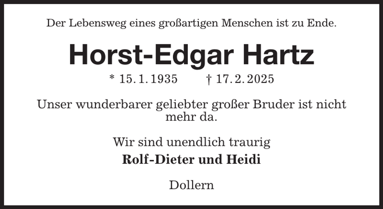 <p>Der Lebensweg eines großartigen Menschen ist zu Ende.<br />Horst-Edgar Hartz<br />* 15. 1. 1935 † 17. 2. 2025<br />Unser wunderbarer geliebter großer Bruder ist nicht mehr da.<br />Wir sind unendlich traurig<br />Rolf-Dieter und Heidi<br />Dollern</p>