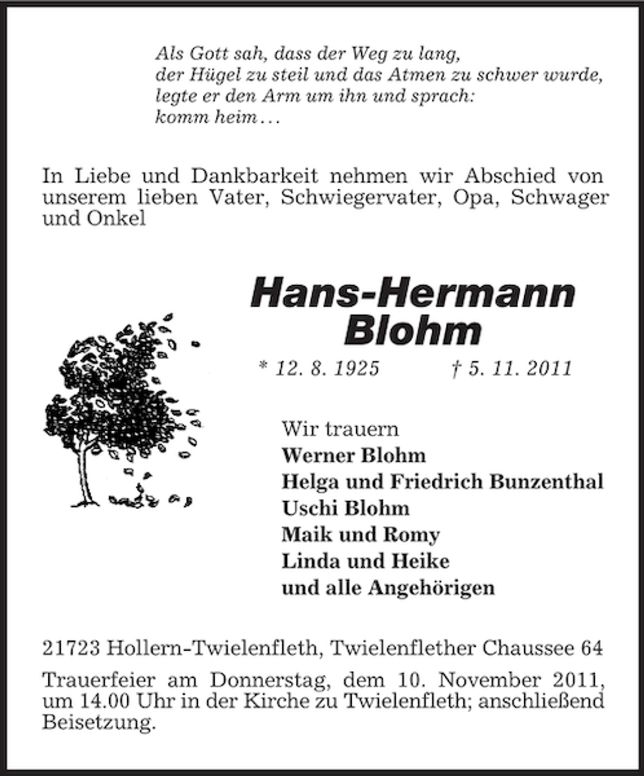 <p>Als Gott sah, dass der Weg zu lang,<br />der Hügel zu steil und das Atmen zu schwer wurde,<br />legte er den Arm um ihn und sprach:<br />komm heim . . .</p><p>In Liebe und Dankbarkeit nehmen wir Abschied von<br />unserem lieben Vater, Schwiegervater, Opa, Schwager<br />und Onkel</p><p>Hans-Hermann<br />Blohm<br />* 12. 8. 1925</p><p>† 5. 11. 2011</p><p>Wir trauern<br />Werner Blohm<br />Helga und Friedrich Bunzenthal<br />Uschi Blohm<br />Maik und Romy<br />Linda und Heike<br />und alle Angehörigen<br />21723 Hollern-Twielenfleth, Twielenflether Chaussee 64<br />Trauerfeier am Donnerstag, dem 10. November 2011,<br />um 14.00 Uhr in der Kirche zu Twielenfleth; anschließend<br />Beisetzung.</p>