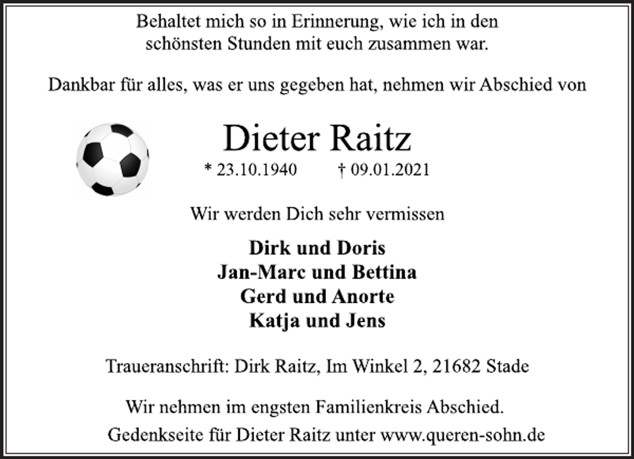 <p>Behaltet mich so in Erinnerung, wie ich in den<br />schönsten Stunden mit euch zusammen war.<br />Dankbar für alles, was er uns gegeben hat, nehmen wir Abschied von<br />Dieter Raitz<br />* 23.10.1940 † 09.01.2021<br />Wir werden Dich sehr vermissen<br />Dirk und Doris<br />Jan-Marc und Bettina<br />Gerd und Anorte<br />Katja und Jens<br />Wir nehmen im engsten Familienkreis Abschied.<br />Traueranschrift: Dirk Raitz, Im Winkel 2, 21682 Stade<br />Gedenkseite für Dieter Raitz unter www.queren-sohn.de</p>