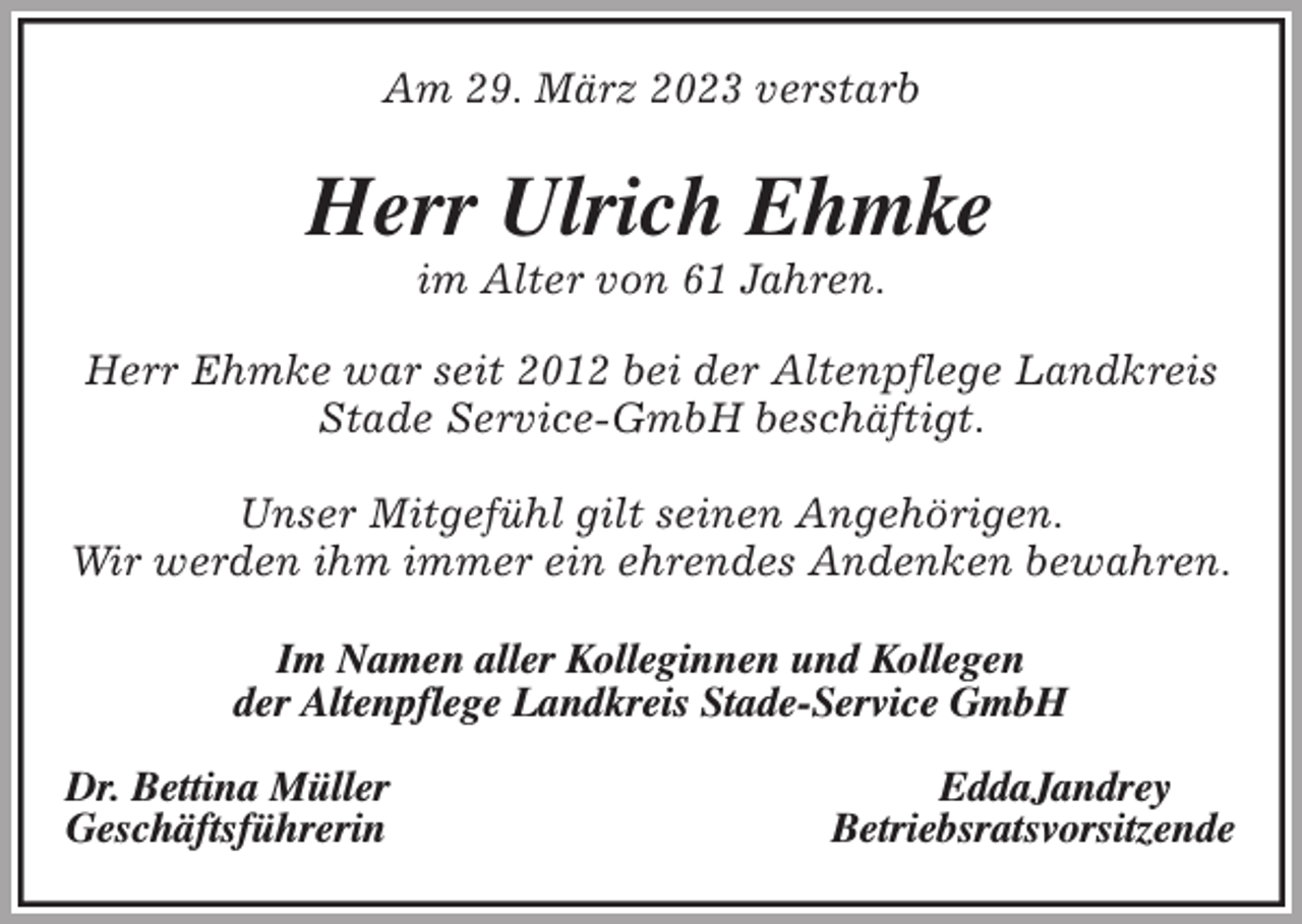 <p>Am 29. März 2023 verstarb<br />Herr Ulrich Ehmke<br />im Alter von 61 Jahren.<br />Herr Ehmke war seit 2012 bei der Altenpflege Landkreis Stade Service-GmbH beschäftigt.</p><p>Unser Mitgefühl gilt seinen Angehörigen.<br />Wir werden ihm immer ein ehrendes Andenken bewahren.</p><p>Im Namen aller Kolleginnen und Kollegen<br />der Altenpflege Landkreis Stade-Service GmbH</p><p>Dr. Bettina Müller EddaJandrey<br />Geschäftsführerin Betriebsratsvorsitzende</p>