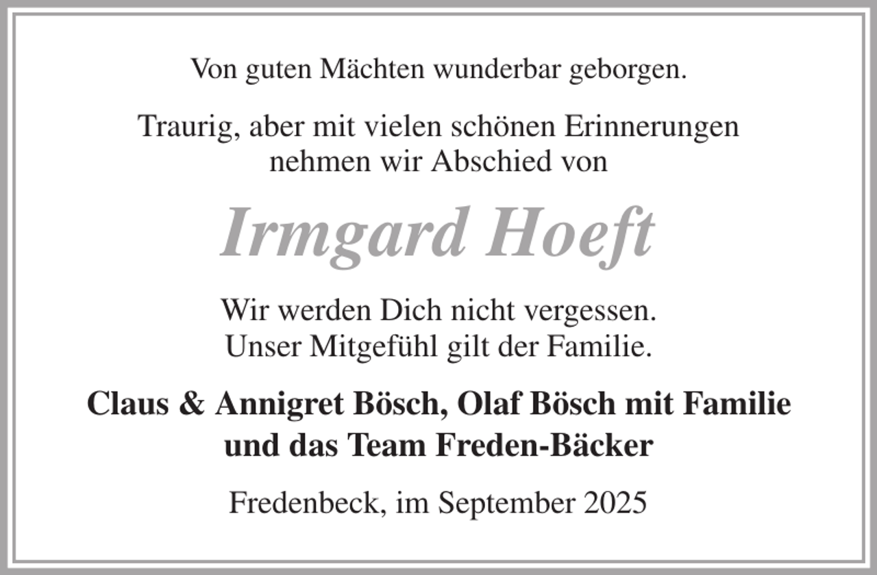 <p>Von guten Mächten wunderbar geborgen.<br />Traurig, aber mit vielen schönen Erinnerungen<br />nehmen wir Abschied von<br />Irmgard Hoeft<br />Wir werden Dich nicht vergessen.<br />Unser Mitgefühl gilt der Familie.<br />Claus &amp; Annigret Bösch, Olaf Bösch mit Familie<br />und das Team Freden-Bäcker<br />Fredenbeck, im September 2025</p>