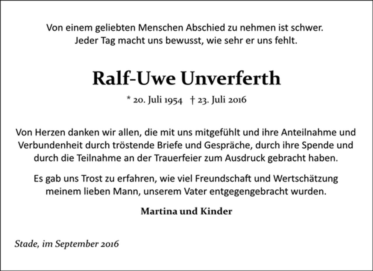 <p>Von einem geliebten Menschen Abschied zu nehmen ist schwer.<br />Jeder Tag macht uns bewusst, wie sehr er uns fehlt.<br />Ralf-Uwe Unverferth<br />* 20. Juli 1954 † 23. Juli 2016<br />Von Herzen danken wir allen, die mit uns mitgefühlt und ihre Anteilnahme und<br />Verbundenheit durch tröstende Briefe und Gespräche, durch ihre Spende und<br />durch die Teilnahme an der Trauerfeier zum Ausdruck gebracht haben.<br />Es gab uns Trost zu erfahren, wie viel Freundschaft und Wertschätzung<br />meinem lieben Mann, unserem Vater entgegengebracht wurden.<br />Martina und Kinder<br />Stade, im September 2016</p>