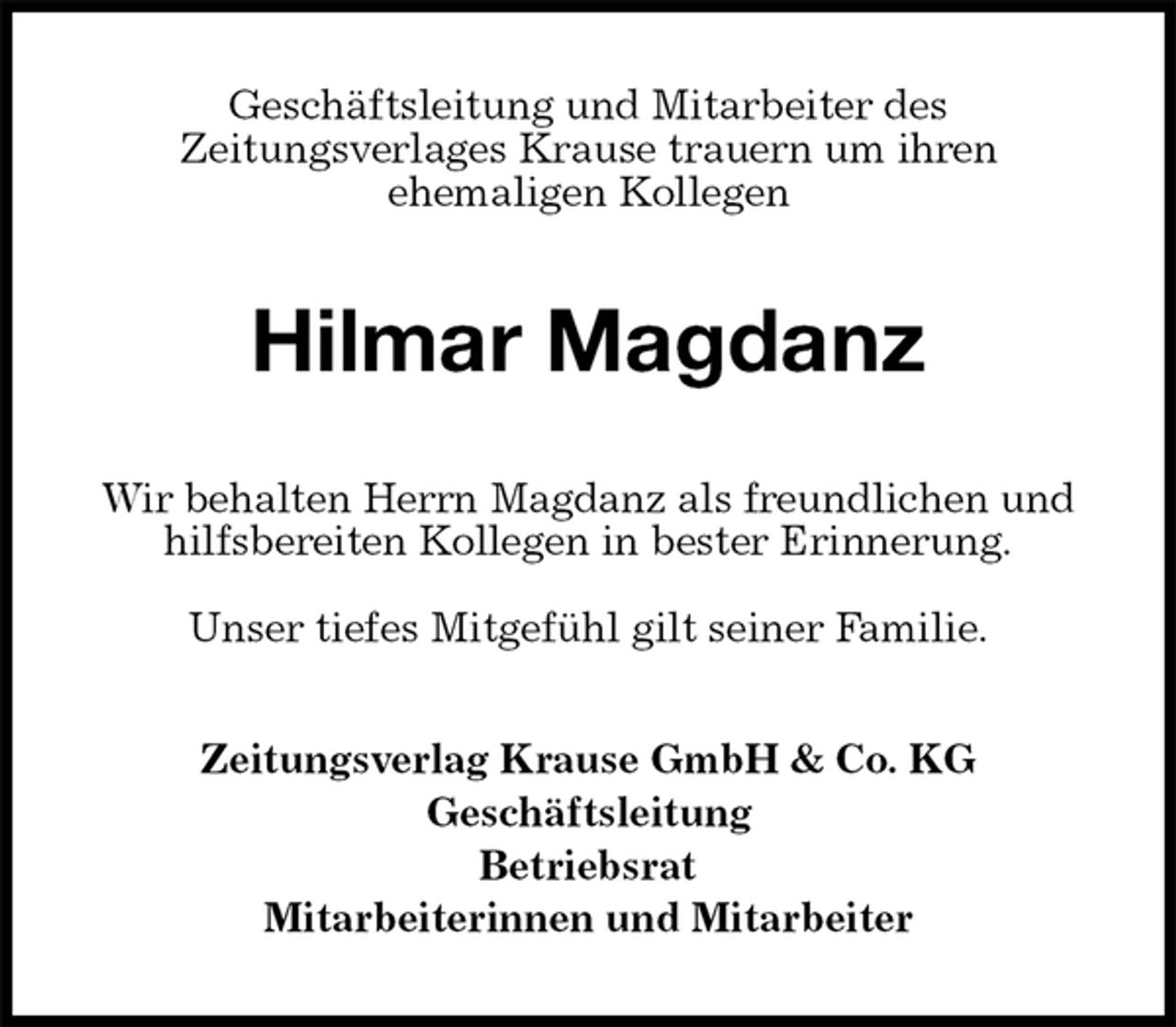 <p>Geschäftsleitung und Mitarbeiter des<br />Zeitungsverlages Krause trauern um ihren<br />ehemaligen Kollegen<br />Hilmar Magdanz<br />Wir behalten Herrn Magdanz als freundlichen und<br />hilfsbereiten Kollegen in bester Erinnerung.</p><p>Unser tiefes Mitgefühl gilt seiner Familie.<br />Zeitungsverlag Krause GmbH &amp; Co. KG<br />Geschäftsleitung<br />Betriebsrat<br />Mitarbeiterinnen und Mitarbeiter</p>