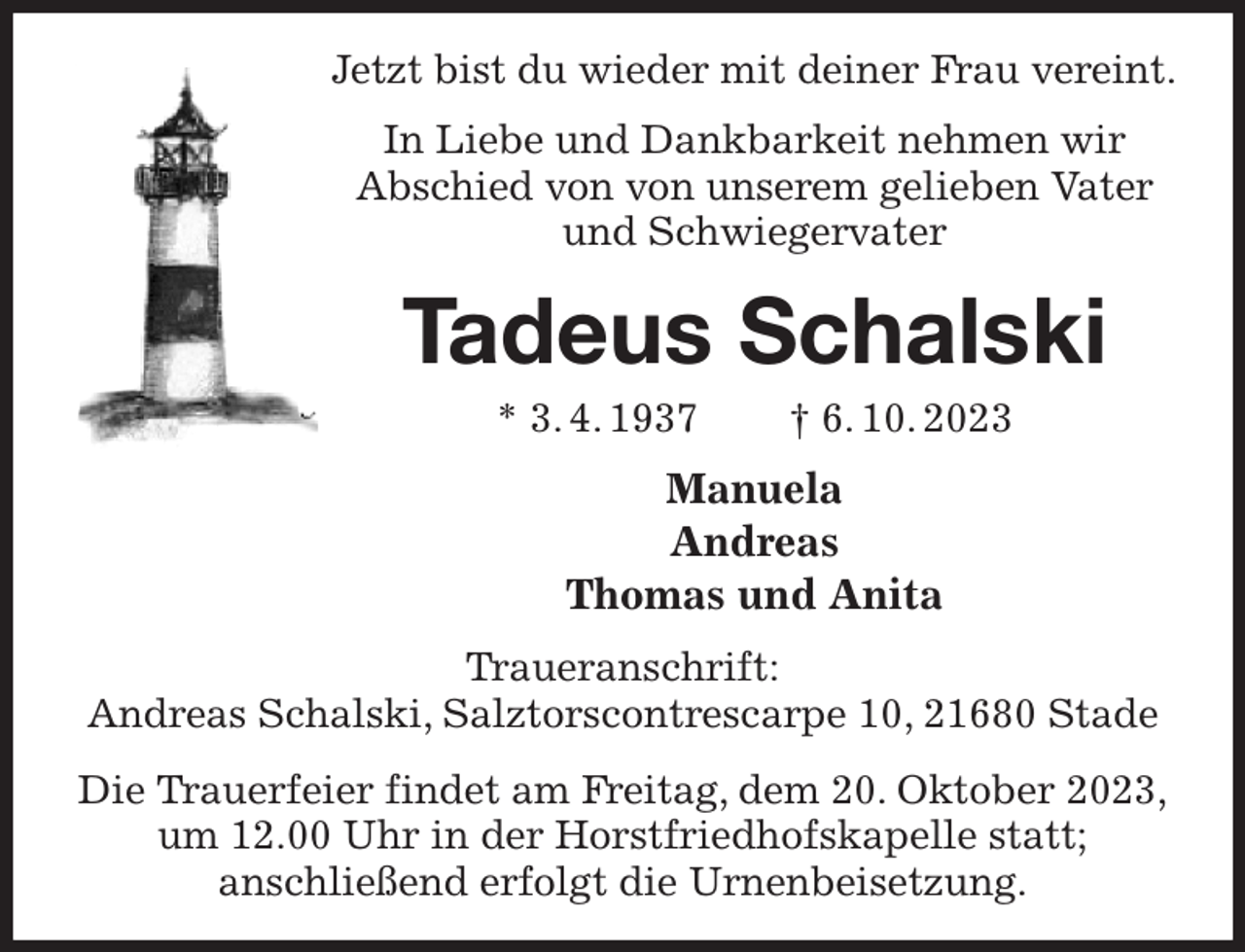 <p>Jetzt bist du wieder mit deiner Frau vereint.<br />In Liebe und Dankbarkeit nehmen wir<br />Abschied von von unserem gelieben Vater und Schwiegervater<br />Tadeus Schalski<br />* 3. 4. 1937 † 6. 10. 2023<br />Manuela<br />Andreas<br />Thomas und Anita<br />Traueranschrift:<br />Andreas Schalski, Salztorscontrescarpe 10, 21680 Stade<br />Die Trauerfeier findet am Freitag, dem 20. Oktober 2023,<br />um 12.00 Uhr in der Horstfriedhofskapelle statt;<br />anschließend erfolgt die Urnenbeisetzung.</p>