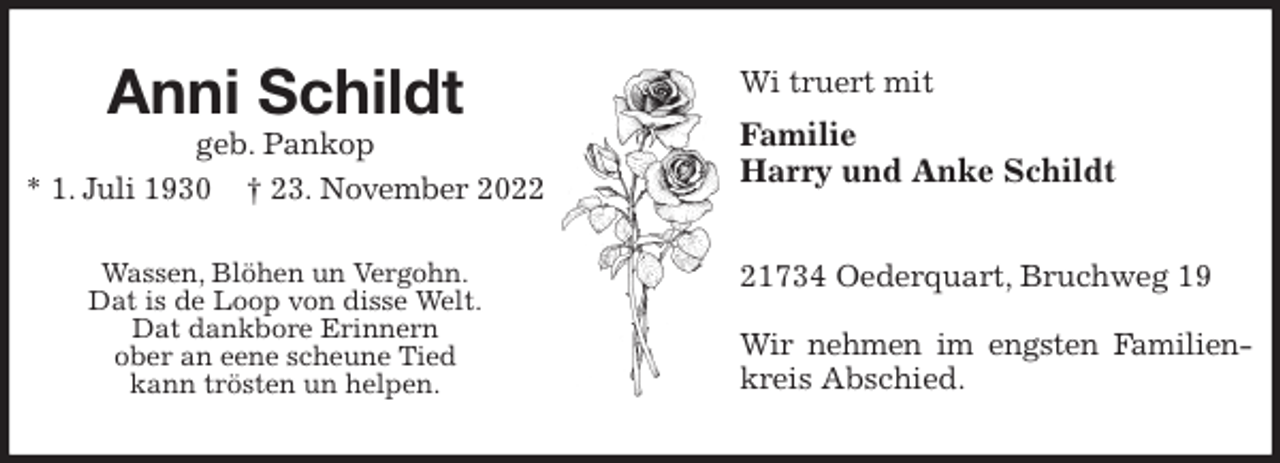 <p>Wi truert mit<br />Familie<br />Harry und Anke Schildt</p><p>21734 Oederquart, Bruchweg 19</p><p>Wir nehmen im engsten Familien-<br />kreis Abschied.<br />Anni Schildt<br />geb. Pankop<br />* 1. Juli 1930 † 23. November 2022</p><p>Wassen, Blöhen un Vergohn.<br />Dat is de Loop von disse Welt.<br />Dat dankbore Erinnern<br />ober an eene scheune Tied<br />kann trösten un helpen.</p>
