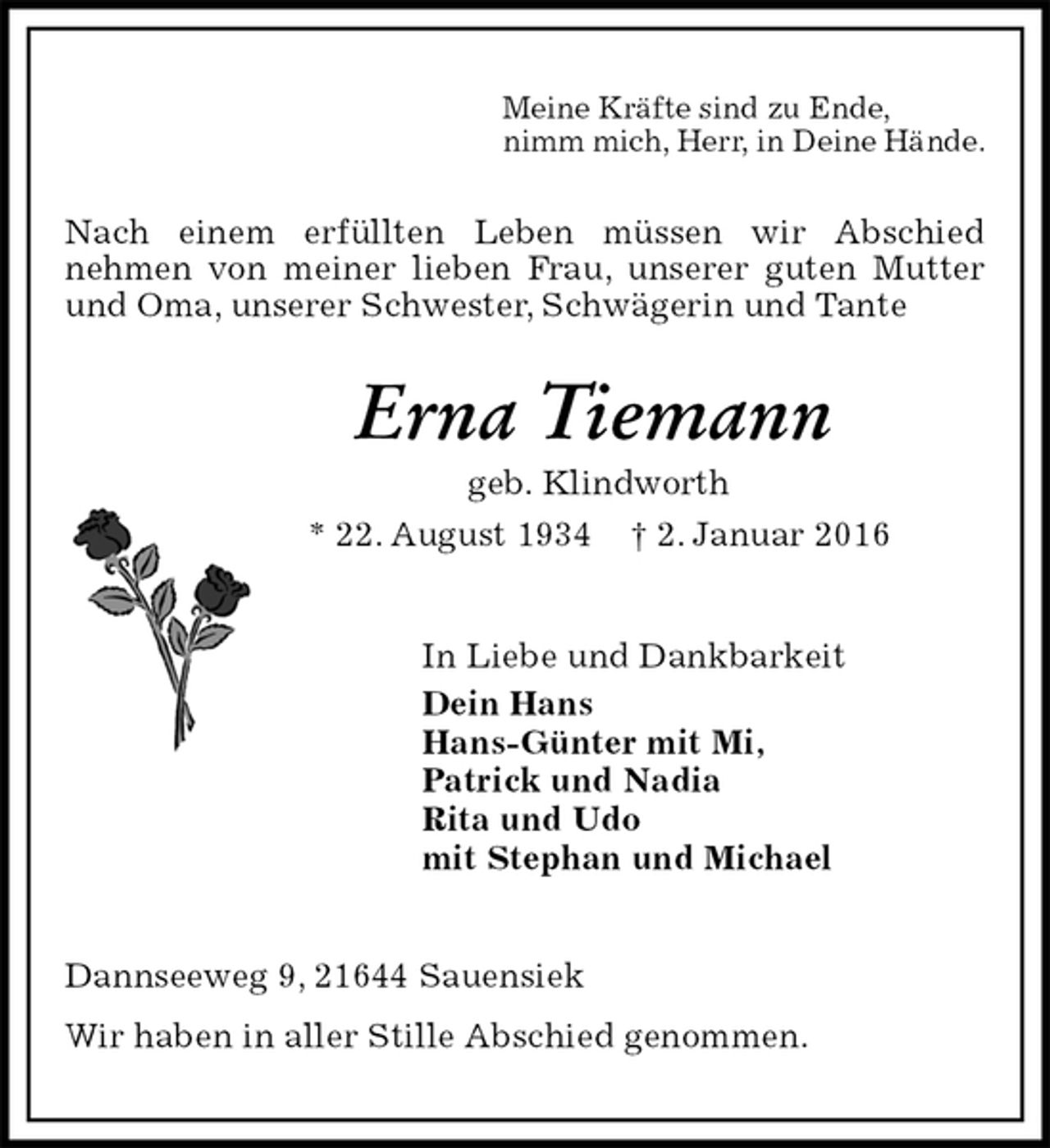 <p>Meine Kräfte sind zu Ende,<br />nimm mich, Herr, in Deine Hände.<br />Nach einem erfüllten Leben müssen wir Abschied<br />nehmen von meiner lieben Frau, unserer guten Mutter und Oma, unserer Schwester, Schwägerin und Tante<br />Erna Tiemann<br />geb. Klindworth<br />* 22. August 1934 † 2. Januar 2016<br />In Liebe und Dankbarkeit<br />Dein Hans<br />Hans-Günter mit Mi,<br />Patrick und Nadia<br />Rita und Udo<br />mit Stephan und Michael<br />Dannseeweg 9, 21644 Sauensiek<br />Wir haben in aller Stille Abschied genommen.</p>