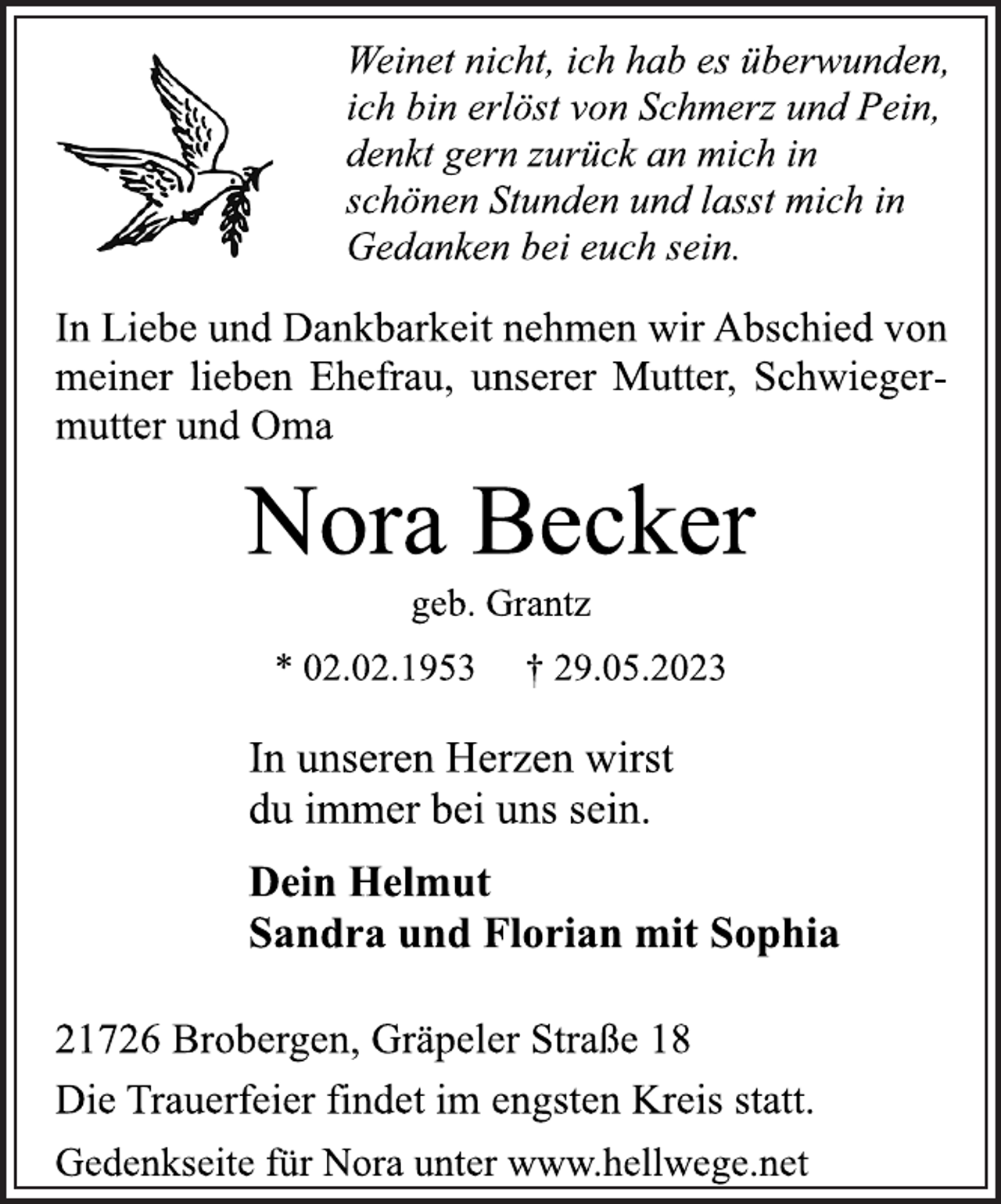 <p>Weinet nicht, ich hab es überwunden,<br />ich bin erlöst von Schmerz und Pein,<br />denkt gern zurück an mich in<br />schönen Stunden und lasst mich in<br />Gedanken bei euch sein.<br />In Liebe und Dankbarkeit nehmen wir Abschied von<br />meiner lieben Ehefrau, unserer Mutter, Schwiegermutter und Oma<br />Nora Becker<br />geb. Grantz<br />* 02.02.1953 † 29.05.2023<br />In unseren Herzen wirst<br />du immer bei uns sein.<br />Dein Helmut<br />Sandra und Florian mit Sophia<br />21726 Brobergen, Gräpeler Straße 18<br />Die Trauerfeier findet im engsten Kreis statt.<br />Gedenkseite für Nora unter www.hellwege.net</p>