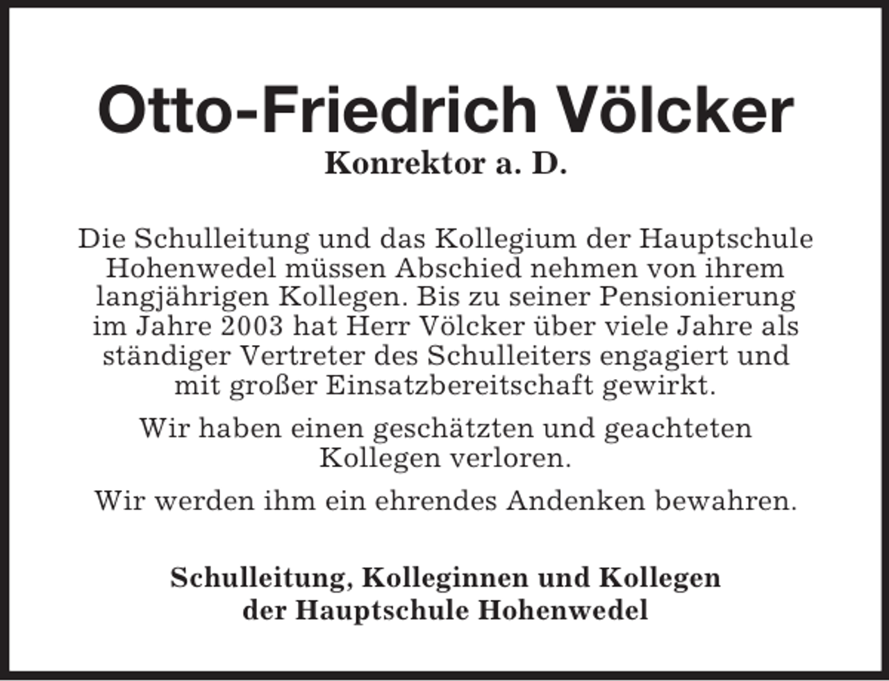 <p>Otto-Friedrich Völcker<br />Konrektor a. D.<br />Die Schulleitung und das Kollegium der Hauptschule<br />Hohenwedel müssen Abschied nehmen von ihrem<br />langjährigen Kollegen. Bis zu seiner Pensionierung<br />im Jahre 2003 hat Herr Völcker über viele Jahre als<br />ständiger Vertreter des Schulleiters engagiert und<br />mit großer Einsatzbereitschaft gewirkt.<br />Wir haben einen geschätzten und geachteten<br />Kollegen verloren.<br />Wir werden ihm ein ehrendes Andenken bewahren.<br />Schulleitung, Kolleginnen und Kollegen<br />der Hauptschule Hohenwedel</p>
