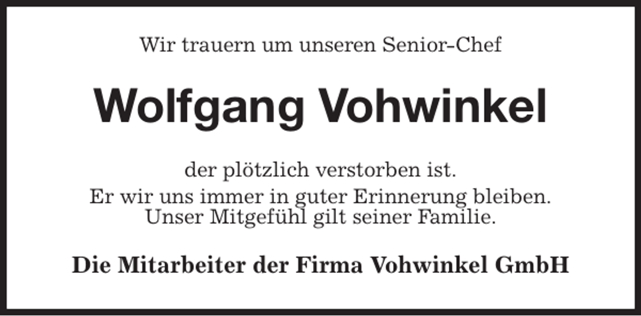 <p>Wir trauern um unseren Senior-Chef<br />Wolfgang Vohwinkel<br />der plötzlich verstorben ist.<br />Er wir uns immer in guter Erinnerung bleiben.<br />Unser Mitgefühl gilt seiner Familie.<br />Die Mitarbeiter der Firma Vohwinkel GmbH</p>