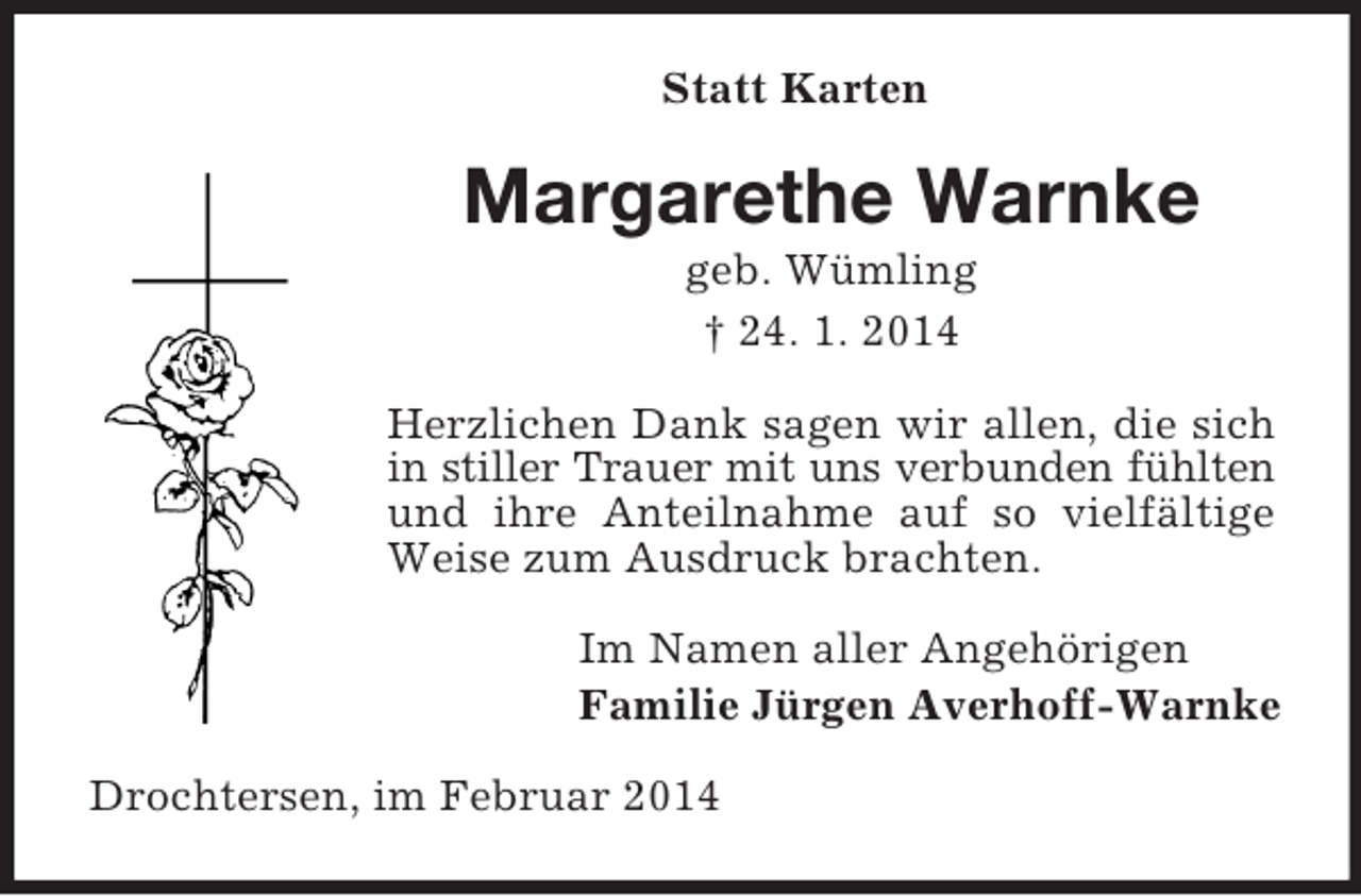<p>Statt Karten<br />Margarethe Warnke<br />geb. Wümling<br />† 24. 1. 2014<br />Herzlichen Dank sagen wir allen, die sich in stiller Trauer mit uns verbunden fühlten und ihre Anteilnahme auf so vielfältige Weise zum Ausdruck brachten.<br />Im Namen aller Angehörigen<br />Familie Jürgen Averhoff-Warnke<br />Drochtersen, im Februar 2014</p>