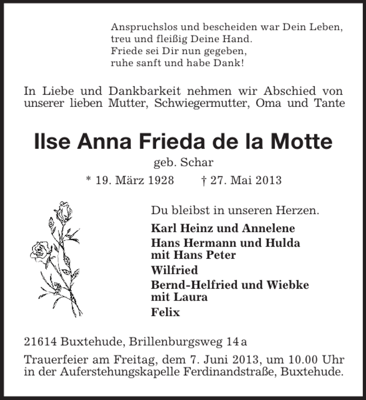 <p>Anspruchslos und bescheiden war Dein Leben,<br />treu und fleißig Deine Hand.<br />Friede sei Dir nun gegeben,<br />ruhe sanft und habe Dank!</p><p>In Liebe und Dankbarkeit nehmen wir Abschied von<br />unserer lieben Mutter, Schwiegermutter, Oma und Tante</p><p>Ilse Anna Frieda de la Motte<br />geb. Schar<br />* 19. März 1928<br />† 27. Mai 2013<br />Du bleibst in unseren Herzen.<br />Karl Heinz und Annelene<br />Hans Hermann und Hulda<br />mit Hans Peter<br />Wilfried<br />Bernd-Helfried und Wiebke<br />mit Laura<br />Felix<br />21614 Buxtehude, Brillenburgsweg 14 a<br />Trauerfeier am Freitag, dem 7. Juni 2013, um 10.00 Uhr<br />in der Auferstehungskapelle Ferdinandstraße, Buxtehude.</p>