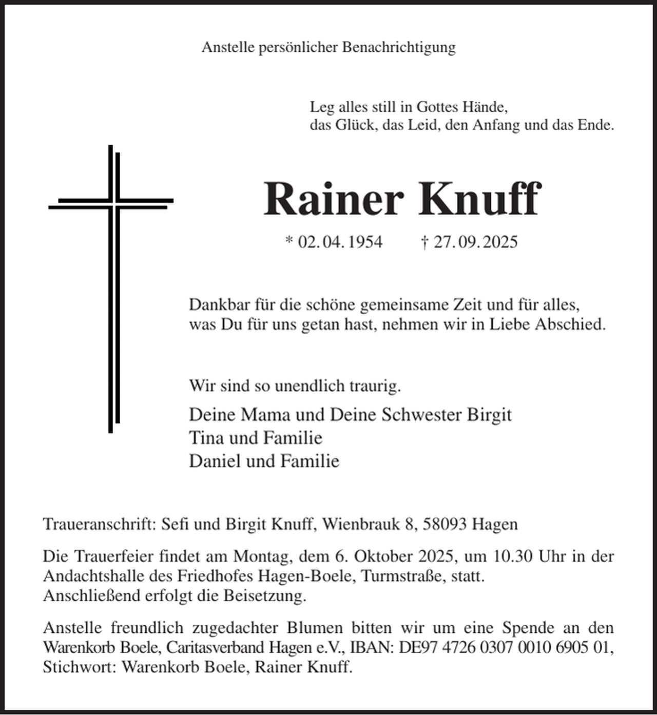 <p>Anstelle persönlicher Benachrichtigung<br />Leg alles still in Gottes Hände,<br />das Glück, das Leid, den Anfang und das Ende.<br />Rainer Knuff<br />* 02. 04. 1954 † 27. 09. 2025<br />Dankbar für die schöne gemeinsame Zeit und für alles,<br />was Du für uns getan hast, nehmen wir in Liebe Abschied.<br />Wir sind so unendlich traurig.<br />Deine Mama und Deine Schwester Birgit<br />Tina und Familie<br />Daniel und Familie<br />Traueranschrift: Sefi und Birgit Knuff, Wienbrauk 8, 58093 Hagen<br />Die Trauerfeier findet am Montag, dem 6. Oktober 2025, um 10.30 Uhr in der<br />Andachtshalle des Friedhofes Hagen-Boele, Turmstraße, statt.<br />Anschließend erfolgt die Beisetzung.<br />Anstelle freundlich zugedachter Blumen bitten wir um eine Spende an den<br />Warenkorb Boele, Caritasverband Hagen e.V., IBAN: DE97 4726 0307 0010 6905 01,<br />Stichwort: Warenkorb Boele, Rainer Knuff.</p>