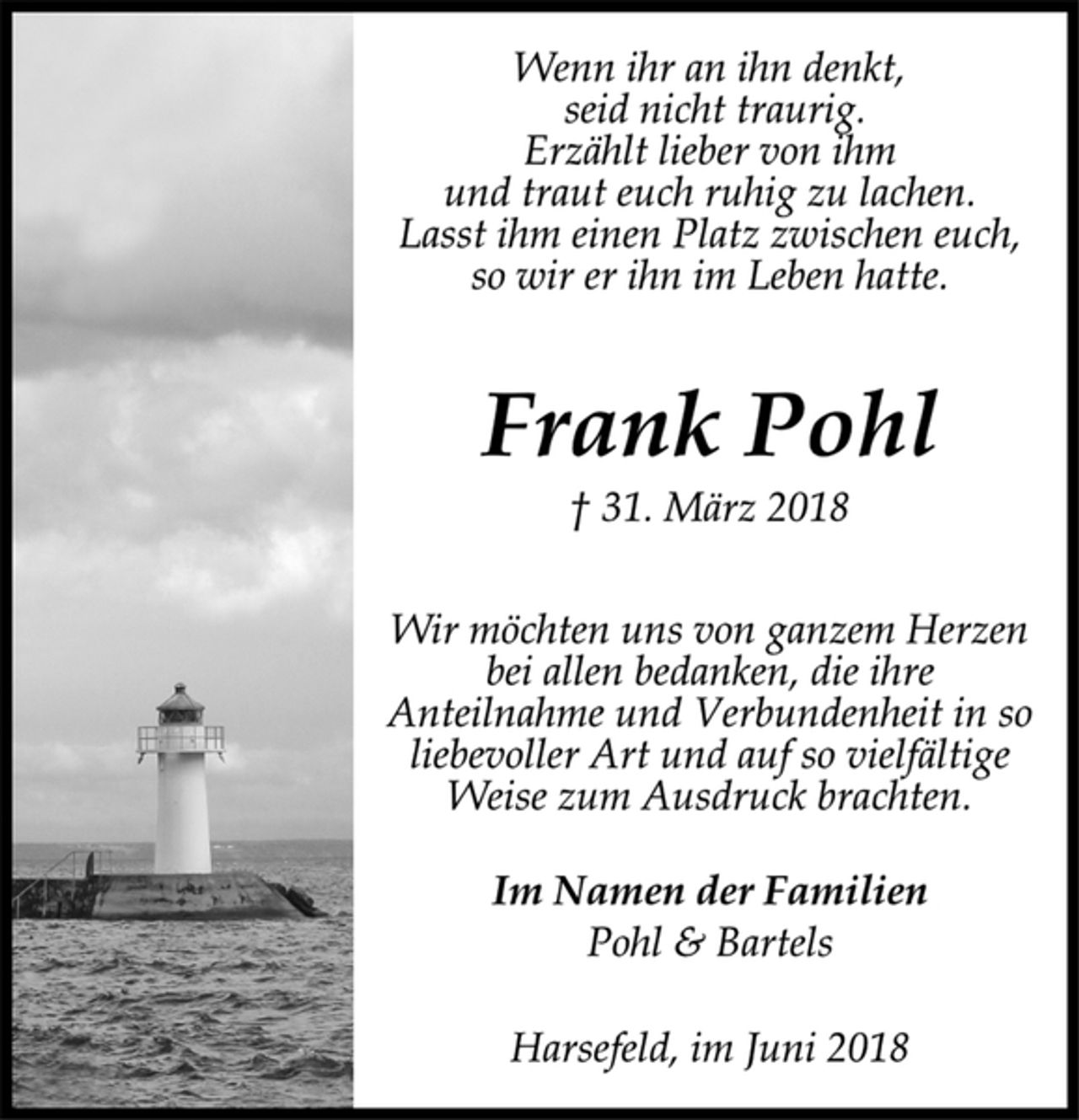<p>Wenn ihr an ihn denkt,<br />seid nicht traurig.<br />Erzählt lieber von ihm<br />und traut euch ruhig zu lachen.<br />Lasst ihm einen Platz zwischen euch,<br />so wir er ihn im Leben hatte.<br />Frank Pohl<br />† 31. März 2018<br />Wir möchten uns von ganzem Herzen<br />bei allen bedanken, die ihre<br />Anteilnahme und Verbundenheit in so<br />liebevoller Art und auf so vielfältige<br />Weise zum Ausdruck brachten.<br />Im Namen der Familien<br />Pohl &amp; Bartels<br />Harsefeld, im Juni 2018</p>