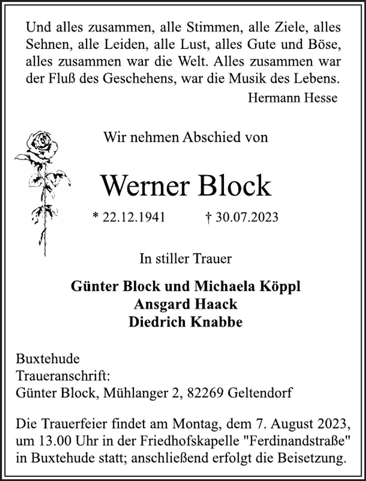 <p>Und alles zusammen, alle Stimmen, alle Ziele, alles<br />Sehnen, alle Leiden, alle Lust, alles Gute und Böse,<br />alles zusammen war die Welt. Alles zusammen war<br />der Fluß des Geschehens, war die Musik des Lebens.<br />Hermann Hesse<br />Wir nehmen Abschied von<br />Werner Block<br />* 22.12.1941 † 30.07.2023<br />In stiller Trauer<br />Günter Block und Michaela Köppl<br />Ansgard Haack<br />Diedrich Knabbe<br />Buxtehude<br />Traueranschrift:<br />Günter Block, Mühlanger 2, 82269 Geltendorf<br />Die Trauerfeier findet am Montag, dem 7. August 2023,<br />um 13.00 Uhr in der Friedhofskapelle "Ferdinandstraße"<br />in Buxtehude statt; anschließend erfolgt die Beisetzung.</p>