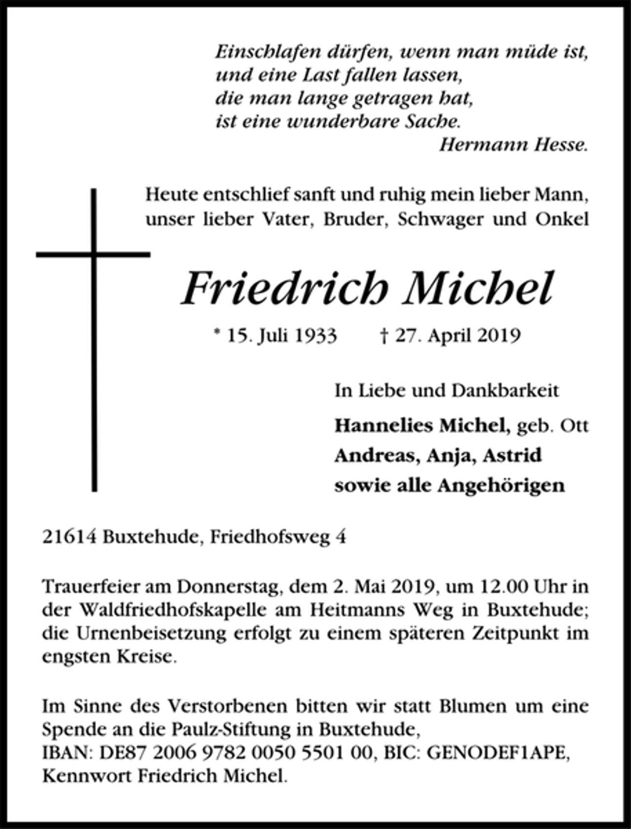 <p>Einschlafen dürfen, wenn man müde ist,<br />und eine Last fallen lassen,<br />die man lange getragen hat<br />ist eine wunderbare Sache.<br />Hermann Hesse<br />Heute entschlief sanft und ruhig mein lieber Mann,<br />unser lieber Vater, Bruder, Schwager und Onkel<br />Friedrich Michel<br />* 15. 7. 1933 † 27. 4. 2019<br />In Liebe und Dankbarkeit<br />Hanne1ies Michel geb. Ott<br />Andreas, Anja, Astrid<br />sowie alle Angehörigen<br />21614 Buxtehude, Friedhofsweg 4<br />Trauerfeier am Donnerstag, dem 2. Mai 2019 um 12.00 Uhr, in der<br />Waldfriedhofskapelle am Heitmanns Weg in Buxtehude; die Urnenbeisetzung<br />erfolgt zu einem späteren Zeitpunkt im engsten Kreise.<br />Im Sinne des Verstorbenen bitten wir statt Blumen um eine Spende an die<br />Paulz-Stiftung in Buxtehude, IBAN: DE87 2006 9782 0050 5501 00,<br />BIC: GENODEF1APE, Kennwort Friedrich Michel.</p>
