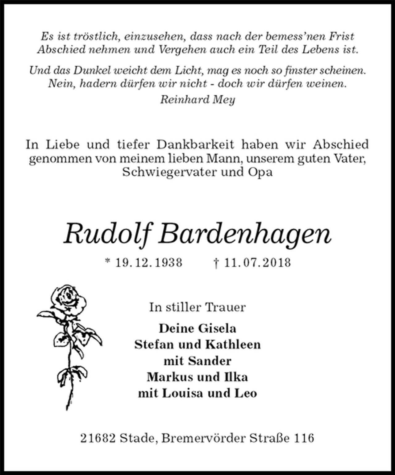 <p>Es ist tröstlich, einzusehen, dass nach der bemess’nen Frist<br />Abschied nehmen und Vergehen auch ein Teil des Lebens ist.<br />Und das Dunkel weicht dem Licht, mag es noch so finster scheinen.<br />Nein, hadern dürfen wir nicht - doch wir dürfen weinen.<br />Reinhard Mey<br />In Liebe und tiefer Dankbarkeit haben wir Abschied<br />genommen von meinem lieben Mann, unserem guten Vater, Schwiegervater und Opa<br />Rudolf Bardenhagen<br />* 19. 12. 1938 † 11. 07. 2018<br />In stiller Trauer<br />Deine Gisela<br />Stefan und Kathleen<br />mit Sander<br />Markus und Ilka<br />mit Louisa und Leo<br />21682 Stade, Bremervörder Straße 116</p>