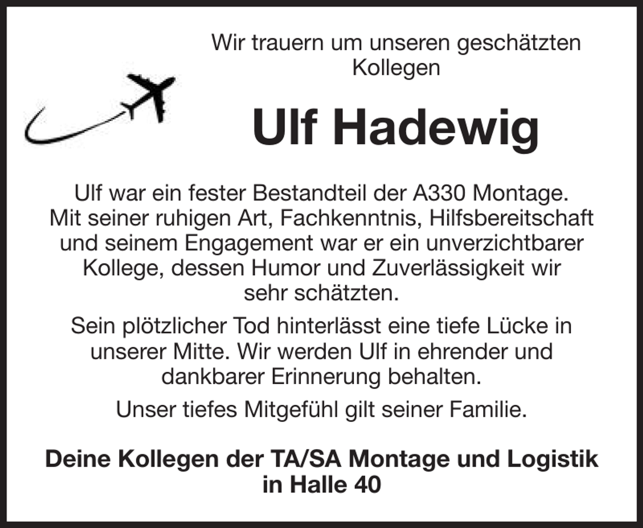 <p>Wir trauern um unseren geschätzten<br />Kollegen<br />Ulf Hadewig<br />Ulf war ein fester Bestandteil der A330 Montage.<br />Mit seiner ruhigen Art, Fachkenntnis, Hilfsbereitschaft und seinem Engagement war er ein unverzichtbarer<br />Kollege, dessen Humor und Zuverlässigkeit wir<br />sehr schätzten.<br />Sein plötzlicher Tod hinterlässt eine tiefe Lücke in<br />unserer Mitte. Wir werden Ulf in ehrender und<br />dankbarer Erinnerung behalten.<br />Unser tiefes Mitgefühl gilt seiner Familie.<br />Deine Kollegen der TA/SA Montage und Logistik in Halle 40</p>