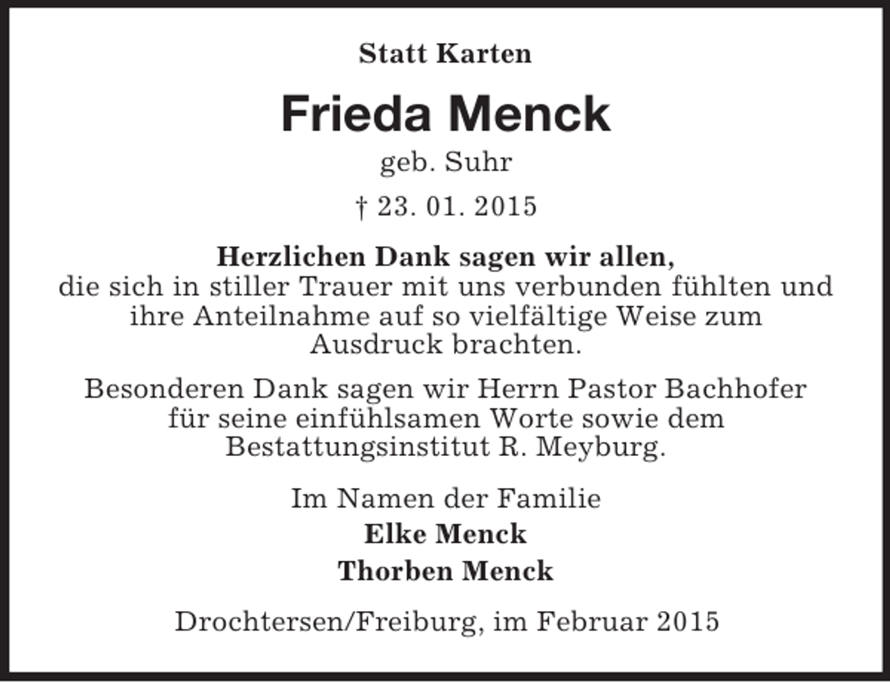 <p>Statt Karten<br />Frieda Menck<br />geb. Suhr<br />† 23. 01. 2015<br />Herzlichen Dank sagen wir allen,<br />die sich in stiller Trauer mit uns verbunden fühlten und ihre Anteilnahme auf so vielfältige Weise zum<br />Ausdruck brachten.<br />Besonderen Dank sagen wir Herrn Pastor Bachhofer<br />für seine einfühlsamen Worte sowie dem<br />Bestattungsinstitut R. Meyburg.<br />Im Namen der Familie<br />Elke Menck<br />Thorben Menck<br />Drochtersen/Freiburg, im Februar 2015</p>