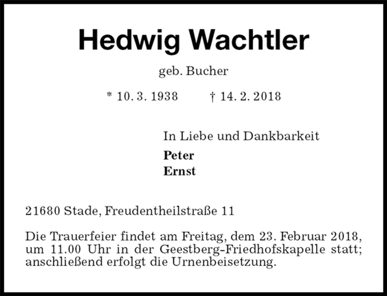 <p>Hedwig Wachtler<br />geb. Bucher<br />* 10. 3. 1938 † 14. 2. 2018<br />In Liebe und Dankbarkeit<br />Peter<br />Ernst<br />21680 Stade, Freudentheilstraße 11</p><p>Die Trauerfeier findet am Freitag, dem 23. Februar 2018,<br />um 11.00 Uhr in der Geestberg-Friedhofskapelle statt;<br />anschließend erfolgt die Urnenbeisetzung.</p>
