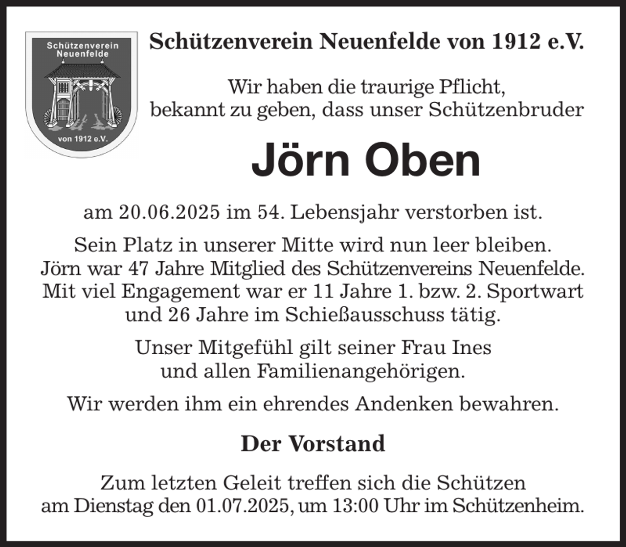 <p>Schützenverein Neuenfelde von 1912 e.V.</p><p>Wir haben die traurige Pflicht,<br />bekannt zu geben, dass unser Schützenbruder<br />Jörn Oben<br />am 20.06.2025 im 54. Lebensjahr verstorben ist.<br />Sein Platz in unserer Mitte wird nun leer bleiben.<br />Jörn war 47 Jahre Mitglied des Schützenvereins Neuenfelde.<br />Mit viel Engagement war er 11 Jahre 1. bzw. 2. Sportwart und 26 Jahre im Schießausschuss tätig.<br />Unser Mitgefühl gilt seiner Frau Ines<br />und allen Familienangehörigen.<br />Wir werden ihm ein ehrendes Andenken bewahren.<br />Der Vorstand<br />Zum letzten Geleit treffen sich die Schützen<br />am Dienstag den 01.07.2025, um 13:00 Uhr im Schützenheim.</p>
