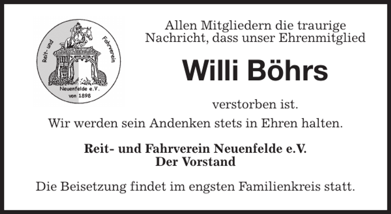 <p>Allen Mitgliedern die traurige Nachricht, dass unser Ehrenmitglied<br />Willi Böhrs<br />verstorben ist.<br />Wir werden sein Andenken stets in Ehren halten.<br />Reit- und Fahrverein Neuenfelde e.V.<br />Der Vorstand<br />Die Beisetzung findet im engsten Familienkreis statt.</p>