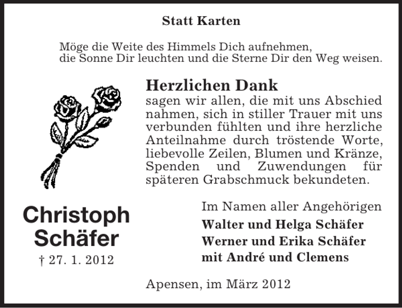 <p>Statt Karten<br />Möge die Weite des Himmels Dich aufnehmen,<br />die Sonne Dir leuchten und die Sterne Dir den Weg weisen.</p><p>Herzlichen Dank<br />sagen wir allen, die mit uns Abschied<br />nahmen, sich in stiller Trauer mit uns<br />verbunden fühlten und ihre herzliche<br />Anteilnahme durch tröstende Worte,<br />liebevolle Zeilen, Blumen und Kränze,<br />Spenden und Zuwendungen für<br />späteren Grabschmuck bekundeten.</p><p>Christoph<br />Schäfer<br />† 27. 1. 2012</p><p>Im Namen aller Angehörigen<br />Walter und Helga Schäfer<br />Werner und Erika Schäfer<br />mit André und Clemens<br />Apensen, im März 2012</p>
