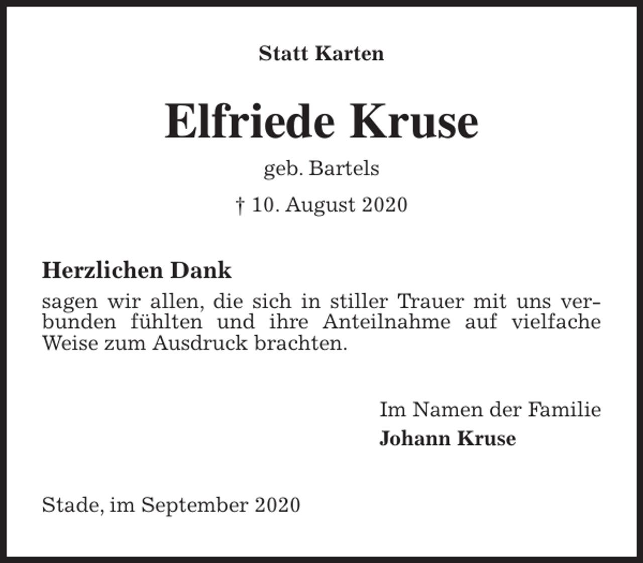 <p>Statt Karten<br />Elfriede Kruse<br />geb. Bartels<br />† 10. August 2020<br />Herzlichen Dank<br />sagen wir allen, die sich in stiller Trauer mit uns verbunden fühlten und ihre Anteilnahme auf vielfache Weise zum Ausdruck brachten.<br />Im Namen der Familie<br />Johann Kruse<br />Stade, im September 2020</p>