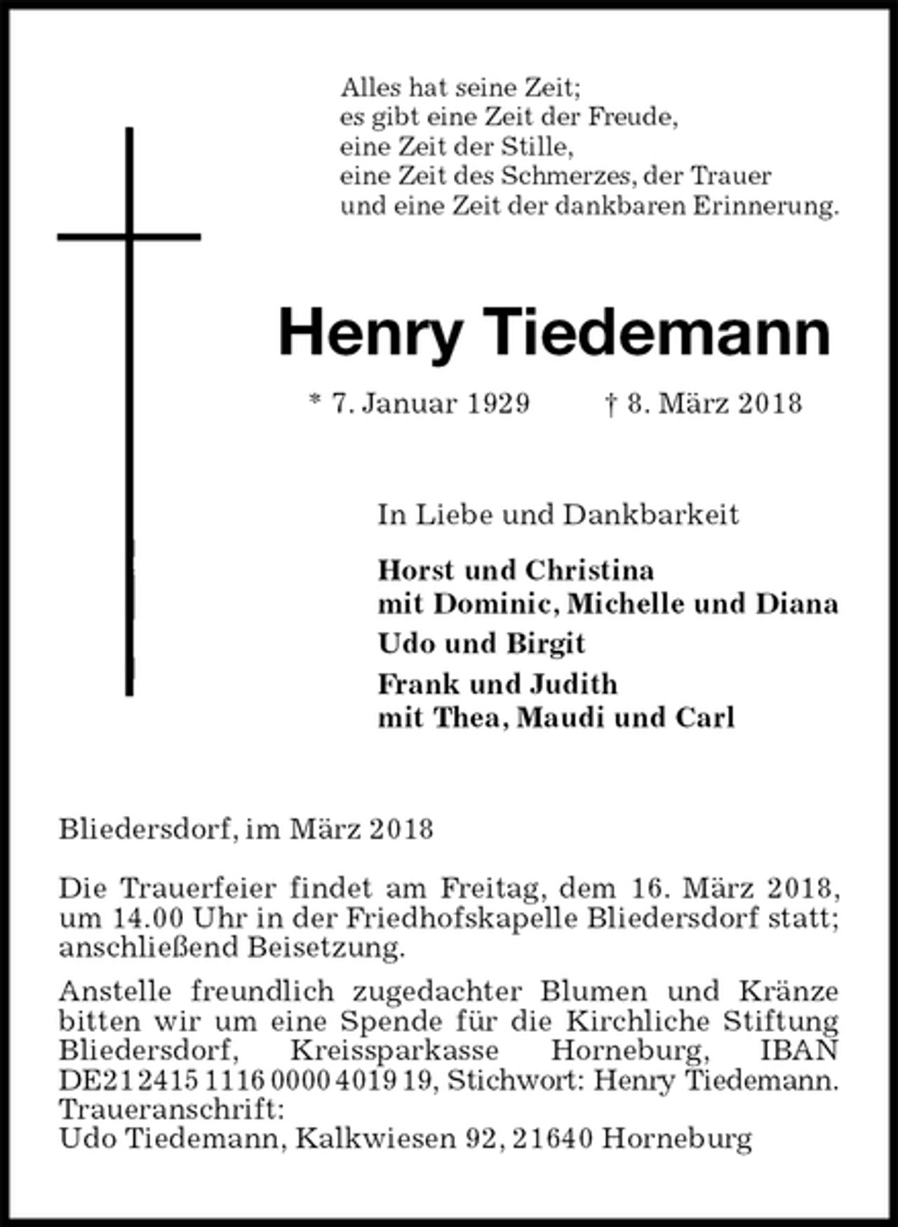<p>Alles hat seine Zeit;<br />es gibt eine Zeit der Freude,<br />eine Zeit der Stille,<br />eine Zeit des Schmerzes, der Trauer<br />und eine Zeit der dankbaren Erinnerung.<br />Henry Tiedemann<br />* 7. Januar 1929 † 8. März 2018<br />In Liebe und Dankbarkeit<br />Horst und Christina<br />mit Dominic, Michelle und Diana<br />Udo und Birgit<br />Frank und Judith<br />mit Thea, Maudi und Carl<br />Bliedersdorf, im März 2018</p><p>Die Trauerfeier findet am Freitag, dem 16. März 2018, um 14.00 Uhr in der Friedhofskapelle Bliedersdorf statt; anschließend Beisetzung.<br />Anstelle freundlich zugedachter Blumen und Kränze bitten wir um eine Spende für die Kirchliche Stiftung Bliedersdorf, Kreissparkasse Horneburg, IBAN DE21 2415 1116 0000 4019 19, Stichwort: Henry Tiedemann.<br />Traueranschrift:<br />Udo Tiedemann, Kalkwiesen 92, 21640 Horneburg</p>