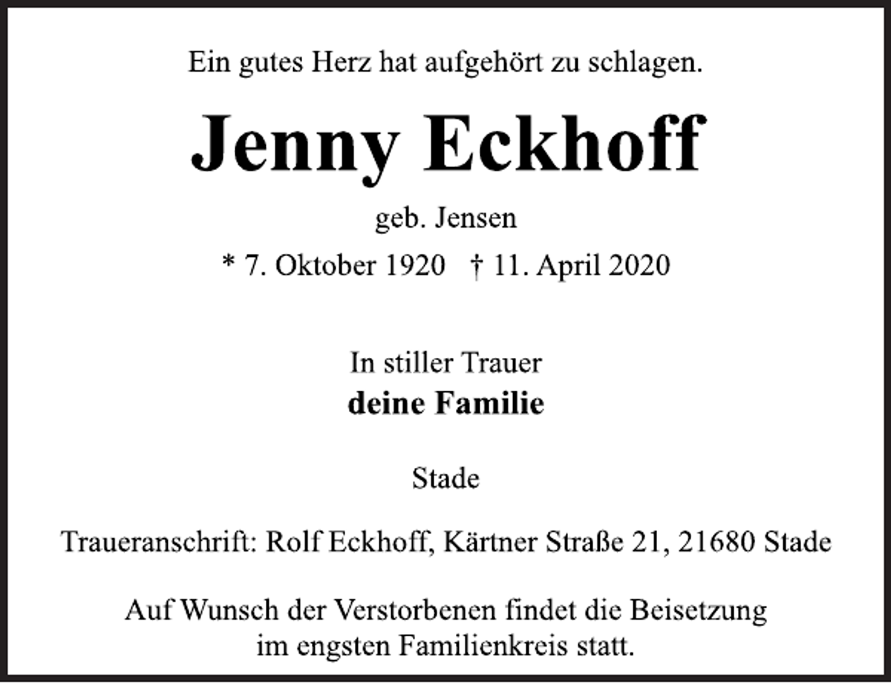<p>Ein gutes Herz hat aufgehört zu schlagen.<br />Jenny Eckhoff<br />geb. Jensen<br />* 7. Oktober 1920 + 11. April 2020<br />In stiller Trauer<br />deine Familie<br />Stade<br />Traueranschrift: Rolf Eckhoff, Kärtner Straße 21, 21680 Stade<br />Auf Wunsch der Verstorbenen findet die Beisetzung<br />im engsten Familienkreis statt.</p>