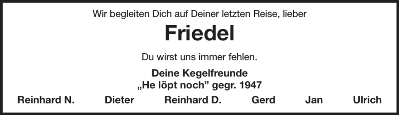 <p>Wir begleiten Dich auf Deiner letzten Reise, lieber<br />Friedel<br />Du wirst uns immer fehlen.<br />Deine Kegelfreunde<br />„He löpt noch” gegr. 1947<br />Reinhard N. Dieter Reinhard D. Gerd Jan Ulrich</p>
