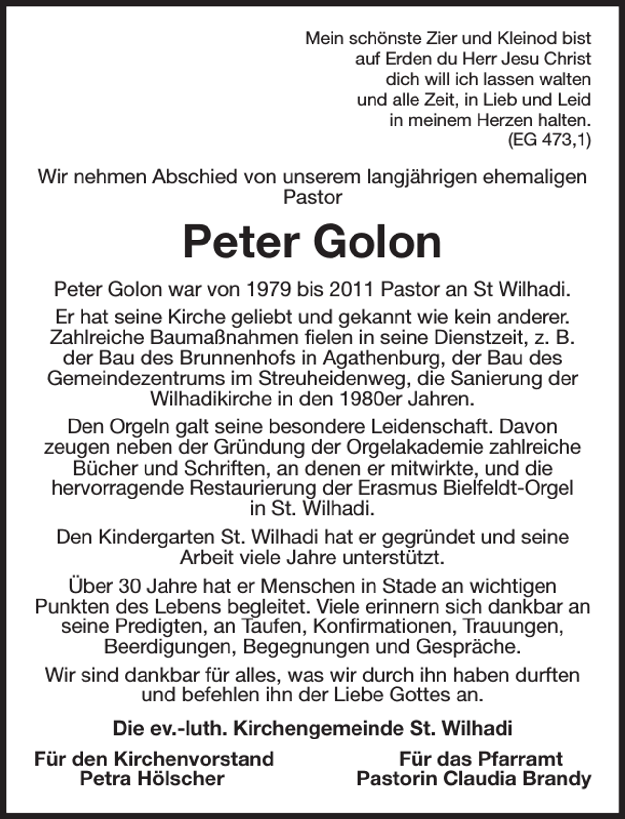 <p>Mein schönste Zier und Kleinod bist<br />auf Erden du Herr Jesu Christ<br />dich will ich lassen walten<br />und alle Zeit, in Lieb und Leid<br />in meinem Herzen halten.<br />(EG 473,1)<br />Wir nehmen Abschied von unserem langjährigen ehemaligen Pastor<br />Peter Golon<br />Peter Golon war von 1979 bis 2011 Pastor an St Wilhadi.<br />Er hat seine Kirche geliebt und gekannt wie kein anderer. Zahlreiche Baumaßnahmen fielen in seine Dienstzeit, z. B. der Bau des Brunnenhofs in Agathenburg, der Bau des<br />Gemeindezentrums im Streuheidenweg, die Sanierung der Wilhadikirche in den 1980er Jahren.<br />Den Orgeln galt seine besondere Leidenschaft. Davon<br />zeugen neben der Gründung der Orgelakademie zahlreiche Bücher und Schriften, an denen er mitwirkte, und die<br />hervorragende Restaurierung der Erasmus Bielfeldt-Orgel<br />in St. Wilhadi.<br />Den Kindergarten St. Wilhadi hat er gegründet und seine<br />Arbeit viele Jahre unterstützt.<br />Über 30 Jahre hat er Menschen in Stade an wichtigen<br />Punkten des Lebens begleitet. Viele erinnern sich dankbar an seine Predigten, an Taufen, Konfirmationen, Trauungen,<br />Beerdigungen, Begegnungen und Gespräche.<br />Wir sind dankbar für alles, was wir durch ihn haben durften und befehlen ihn der Liebe Gottes an.<br />Die ev.-luth. Kirchengemeinde St. Wilhadi<br />Für den Kirchenvorstand Für das Pfarramt<br />Petra Hölscher Pastorin Claudia Brandy</p>