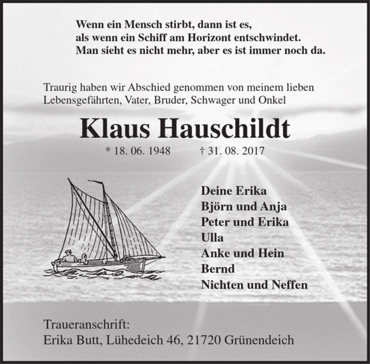 <p>Wenn ein Mensch stirbt, dann ist es,<br />als wenn ein Schiff am Horizont entschwindet.<br />Man sieht es nicht mehr, aber es ist immer noch da.<br />Traurig haben wir Abschied genommen von meinem lieben Lebensgefährten, Vater, Bruder, Schwager und Onkel<br />Klaus Hauschildt<br />* 18. 06. 1948 † 31. 08. 2017<br />Deine Erika<br />Björn und Anja<br />Peter und Erika<br />Ulla<br />Anke und Hein<br />Bernd<br />Nichten und Neffen<br />Erika Butt<br />Lühedeich 46,<br />21720 Grünendeich</p>