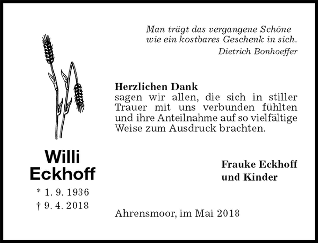 <p>Man trägt das vergangene Schöne<br />wie ein kostbares Geschenk in sich.<br />Dietrich Bonhoeffer<br />Herzlichen Dank<br />sagen wir allen, die sich in stiller Trauer mit uns verbunden fühlten und ihre Anteilnahme auf so vielfältige Weise zum Ausdruck brachten.<br />Frauke Eckhoff<br />und Kinder<br />Ahrensmoor, im Mai 2018<br />Willi<br />Eckhoff<br />* 1. 9. 1936<br />† 9. 4. 2018</p>