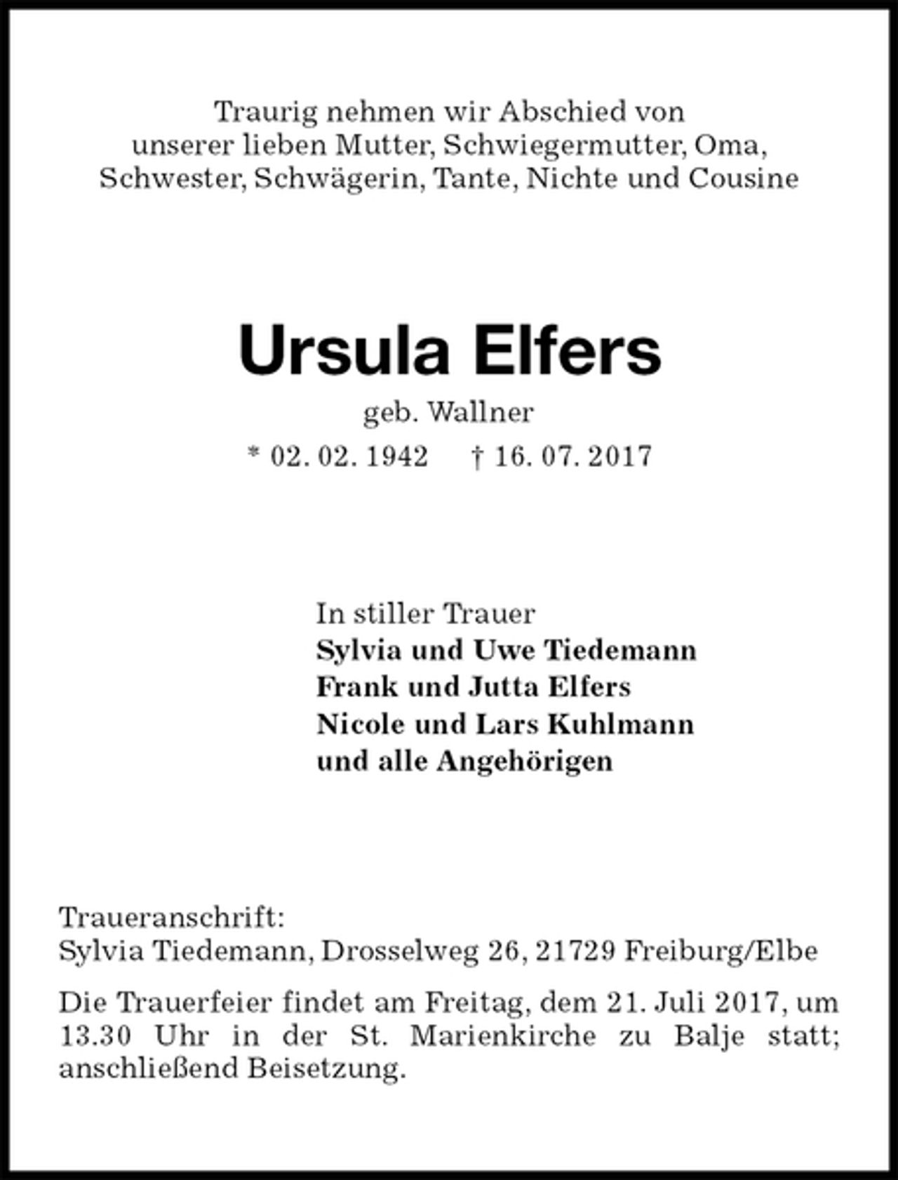 <p>Traurig nehmen wir Abschied von<br />unserer lieben Mutter, Schwiegermutter, Oma,<br />Schwester, Schwägerin, Tante, Nichte und Cousine<br />Ursula Elfers<br />geb. Wallner<br />* 02. 02. 1942 † 16. 07. 2017<br />In stiller Trauer<br />Sylvia und Uwe Tiedemann<br />Frank und Jutta Elfers<br />Nicole und Lars Kuhlmann<br />und alle Angehörigen<br />Traueranschrift:<br />Sylvia Tiedemann, Drosselweg 26, 21729 Freiburg/Elbe<br />Die Trauerfeier findet am Freitag, dem 21. Juli 2017, um 13.30 Uhr in der St. Marienkirche zu Balje statt;<br />anschließend Beisetzung.</p>