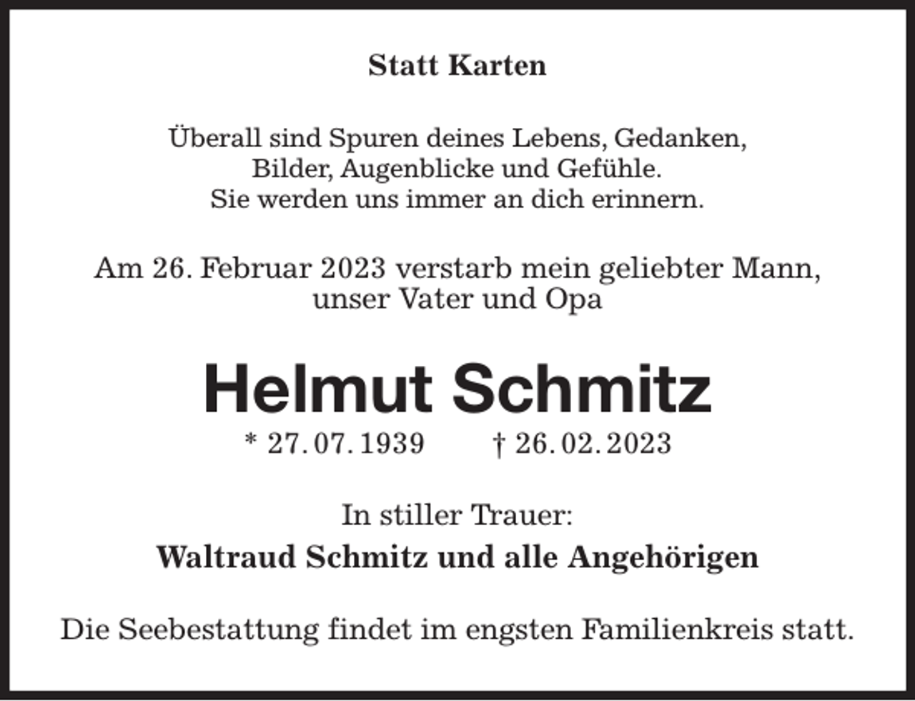 <p>Statt Karten<br />Überall sind Spuren deines Lebens, Gedanken,<br />Bilder, Augenblicke und Gefühle.<br />Sie werden uns immer an dich erinnern.<br />Am 26. Februar 2023 verstarb mein geliebter Mann,<br />unser Vater und Opa<br />Helmut Schmitz<br />* 27. 07. 1939 † 26. 02. 2023<br />In stiller Trauer:<br />Waltraud Schmitz und alle Angehörigen<br />Die Seebestattung findet im engsten Familienkreis statt.</p>