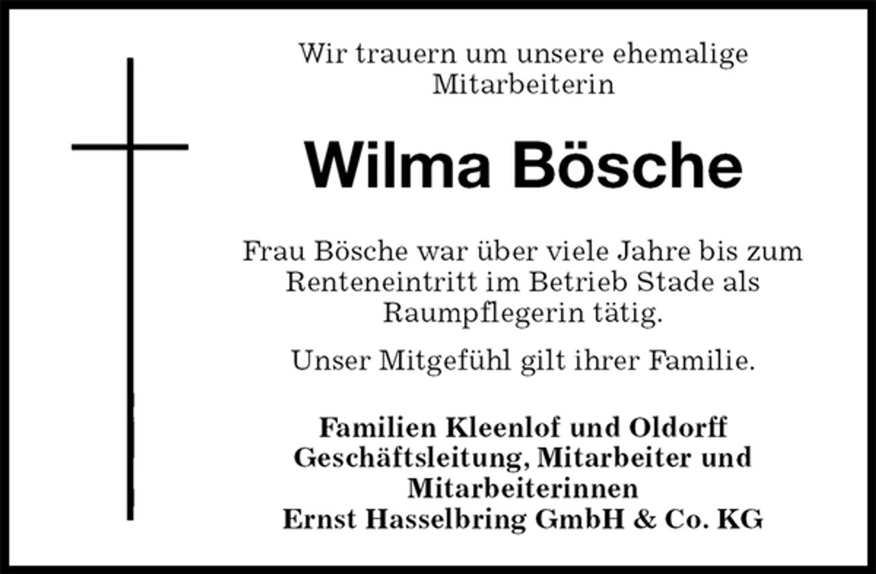 <p>Wir trauern um unsere ehemalige<br />Mitarbeiterin<br />Wilma Bösche<br />Frau Bösche war über viele Jahre bis zum Renteneintritt im Betrieb Stade als<br />Raumpflegerin tätig.<br />Unser Mitgefühl gilt ihrer Familie.<br />Familien Kleenlof und Oldorff<br />Geschäftsleitung, Mitarbeiter und<br />Mitarbeiterinnen<br />Ernst Hasselbring GmbH &amp; Co. KG</p>