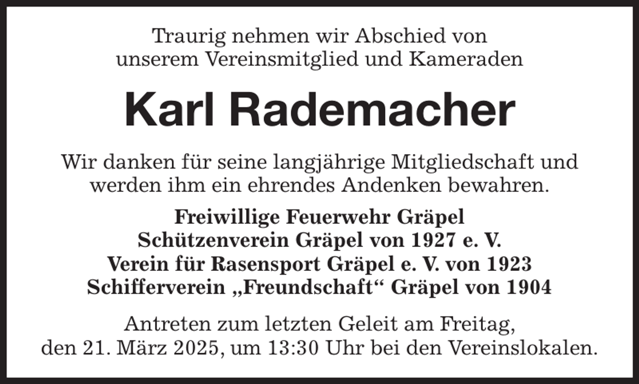 <p>Traurig nehmen wir Abschied von<br />unserem Vereinsmitglied und Kameraden<br />Karl Rademacher<br />Wir danken für seine langjährige Mitgliedschaft und<br />werden ihm ein ehrendes Andenken bewahren.<br />Freiwillige Feuerwehr Gräpel<br />Schützenverein Gräpel von 1927 e. V.<br />Verein für Rasensport Gräpel e. V. von 1923<br />Schifferverein „Freundschaft“ Gräpel von 1904<br />Antreten zum letzten Geleit am Freitag,<br />den 21. März 2025, um 13:30 Uhr bei den Vereinslokalen.</p>