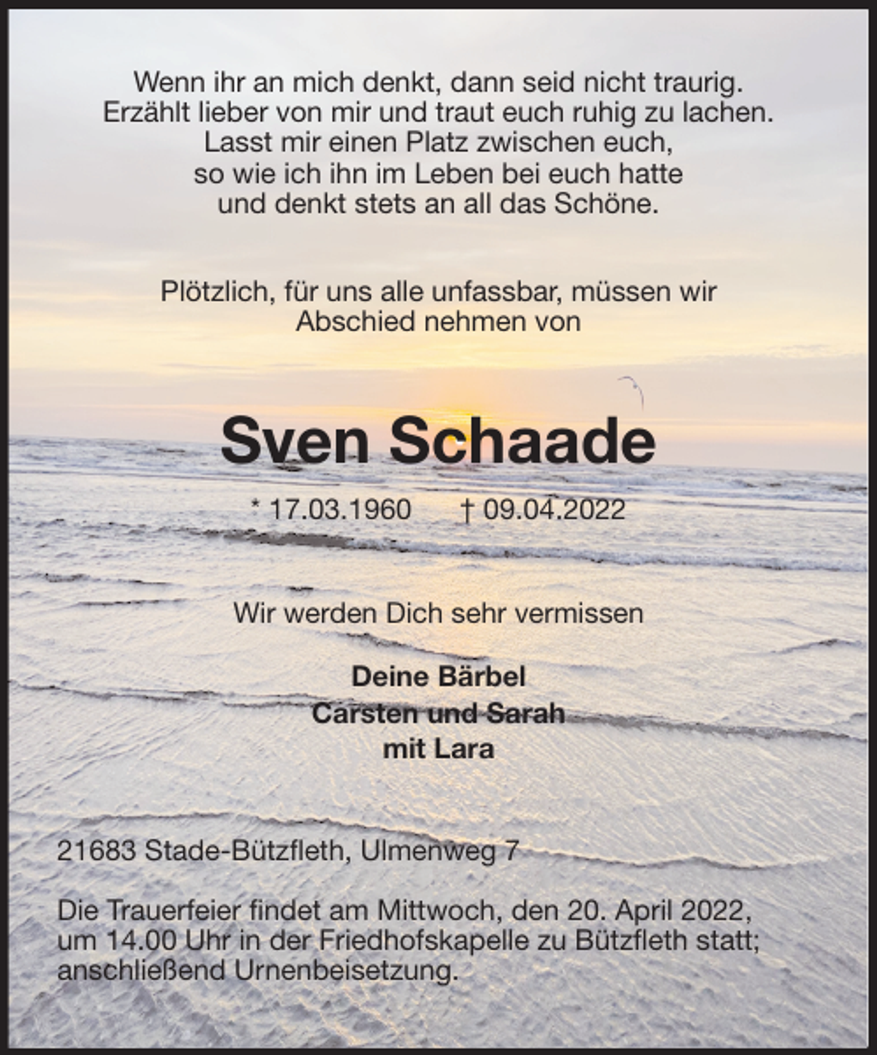 <p>Wenn ihr an mich denkt, dann seid nicht traurig.<br />Erzählt lieber von mir und traut euch ruhig zu lachen.<br />Lasst mir einen Platz zwischen euch,<br />so wie ich ihn im Leben bei euch hatte<br />und denkt stets an all das Schöne.</p>
<p>Plötzlich, für uns alle unfassbar, müssen wir<br />Abschied nehmen von<br />Sven Schaade<br />* 17.03.1960 † 09.04.2022<br />Wir werden Dich sehr vermissen</p>
<p>Deine Bärbel<br />Carsten und Sarah<br />mit Lara<br />21683 Stade-Bützfleth, Ulmenweg 7</p>
<p>Die Trauerfeier findet am Mittwoch, den 20. April 2022,<br />um 14.00 Uhr in der Friedhofskapelle zu Bützfleth statt;<br />anschließend Urnenbeisetzung.</p>