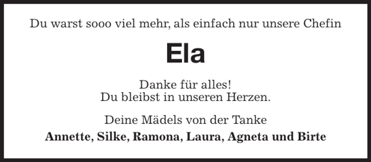 <p>Du warst sooo viel mehr, als einfach nur unsere Chefin<br />Ela<br />Danke für alles!<br />Du bleibst in unseren Herzen.<br />Deine Mädels von der Tanke<br />Annette, Silke, Ramona, Laura, Agneta und Birte</p>