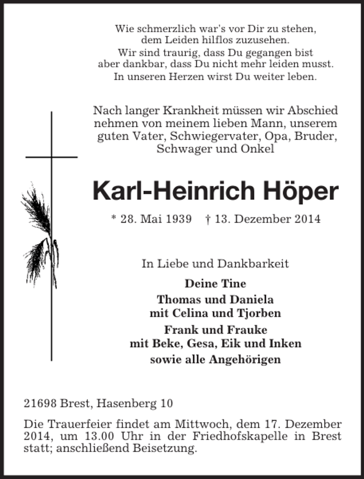 <p>Wie schmerzlich war's vor Dir zu stehen,<br />dem Leiden hilflos zuzusehen.<br />Wir sind traurig, dass Du gegangen bist<br />aber dankbar, dass Du nicht mehr leiden musst.<br />In unseren Herzen wirst Du weiter leben.<br />Nach langer Krankheit müssen wir Abschied<br />nehmen von meinem lieben Mann, unserem guten Vater, Schwiegervater, Opa, Bruder, Schwager und Onkel<br />Karl-Heinrich Höper<br />* 28. Mai 1939 † 13. Dezember 2014<br />In Liebe und Dankbarkeit<br />Deine Tine<br />Thomas und Daniela<br />mit Celina und Tjorben<br />Frank und Frauke<br />mit Beke, Gesa, Eik und Inken<br />sowie alle Angehörigen<br />21698 Brest, Hasenberg 10<br />Die Trauerfeier findet am Mittwoch, dem 17. Dezember 2014, um 13.00 Uhr in der Friedhofskapelle in Brest statt; anschließend Beisetzung.</p>