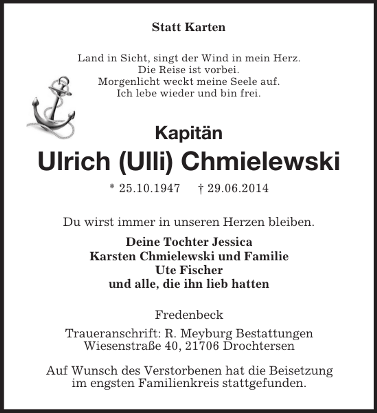 <p>Statt Karten<br />Land in Sicht, singt der Wind in mein Herz.<br />Die Reise ist vorbei.<br />Morgenlicht weckt meine Seele auf.<br />Ich lebe wieder und bin frei.<br />Kapitän<br />Ulrich (Ulli) Chmielewski<br />* 25.10.1947 † 29.06.2014<br />Du wirst immer in unseren Herzen bleiben.<br />Deine Tochter Jessica<br />Karsten Chmielewski und Familie<br />Ute Fischer<br />und alle, die ihn lieb hatten<br />Fredenbeck<br />Traueranschrift: R. Meyburg Bestattungen<br />Wiesenstraße 40, 21706 Drochtersen</p><p>Auf Wunsch des Verstorbenen hat die Beisetzung<br />im engsten Familienkreis stattgefunden.</p>
