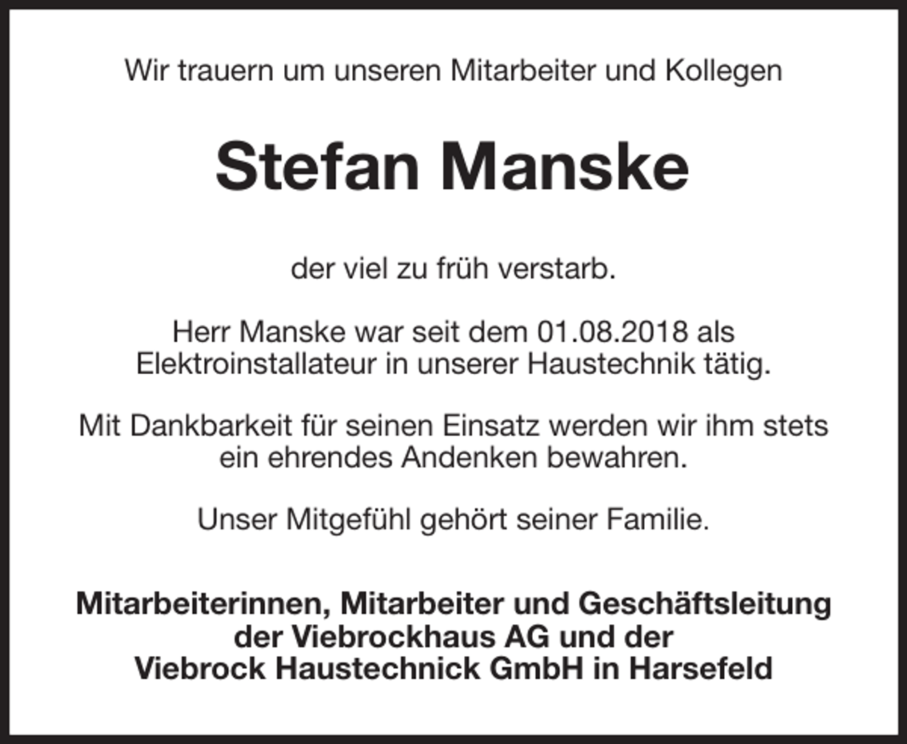 <p>Wir trauern um unseren Mitarbeiter und Kollegen<br />Stefan Manske<br />der viel zu früh verstarb.</p>
<p>Herr Manske war seit dem 01.08.2018 als<br />Elektroinstallateur in unserer Haustechnik tätig.</p>
<p>Mit Dankbarkeit für seinen Einsatz werden wir ihm stets<br />ein ehrendes Andenken bewahren.</p>
<p>Unser Mitgefühl gehört seiner Familie.<br />Mitarbeiterinnen, Mitarbeiter und Geschäftsleitung<br />der Viebrockhaus AG und der<br />Viebrock Haustechnick GmbH in Harsefeld</p>