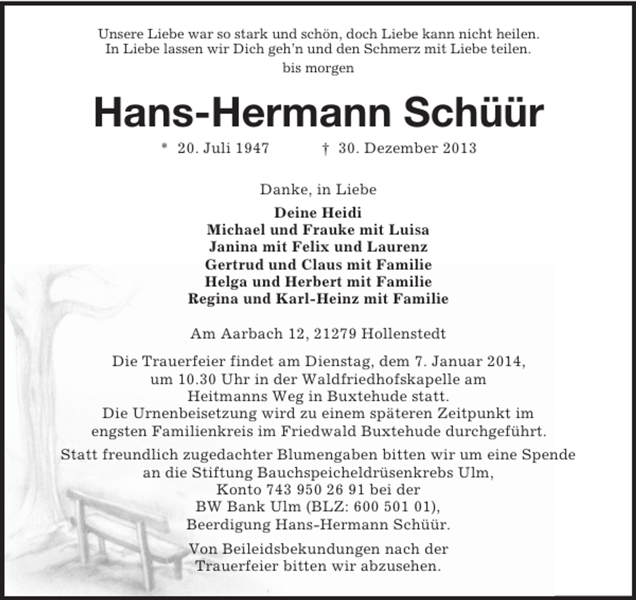 <p>Unsere Liebe war so stark und schön, doch Liebe kann nicht heilen.<br />In Liebe lassen wir Dich geh’n und den Schmerz mit Liebe teilen.<br />bis morgen<br />Hans-Hermann Schüür<br />* 20. Juli 1947 † 30. Dezember 2013<br />Danke, in Liebe<br />Deine Heidi<br />Michael und Frauke mit Luisa<br />Janina mit Felix und Laurenz<br />Gertrud und Claus mit Familie<br />Helga und Herbert mit Familie<br />Regina und Karl-Heinz mit Familie<br />Am Aarbach 12, 21279 Hollenstedt<br />Die Trauerfeier findet am Dienstag, dem 7. Januar 2014,<br />um 10.30 Uhr in der Waldfriedhofskapelle am<br />Heitmanns Weg in Buxtehude statt.<br />Die Urnenbeisetzung wird zu einem späteren Zeitpunkt im<br />engsten Familienkreis im Friedwald Buxtehude durchgeführt.<br />Statt freundlich zugedachter Blumengaben bitten wir um eine Spende<br />an die Stiftung Bauchspeicheldrüsenkrebs Ulm,<br />Konto 743 950 26 91 bei der<br />BW Bank Ulm (BLZ: 600 501 01),<br />Beerdigung Hans-Hermann Schüür.<br />Von Beileidsbekundungen nach der<br />Trauerfeier bitten wir abzusehen.</p>