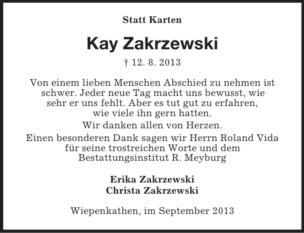 <p>Statt Karten</p><p>Kay Zakrzewski<br />† 12. 8. 2013<br />Von einem lieben Menschen Abschied zu nehmen ist<br />schwer. Jeder neue Tag macht uns bewusst, wie<br />sehr er uns fehlt. Aber es tut gut zu erfahren,<br />wie viele ihn gern hatten.<br />Wir danken allen von Herzen.<br />Einen besonderen Dank sagen wir Herrn Roland Vida<br />für seine trostreichen Worte und dem<br />Bestattungsinstitut R. Meyburg<br />Erika Zakrzewski<br />Christa Zakrzewski<br />Wiepenkathen, im September 2013</p>