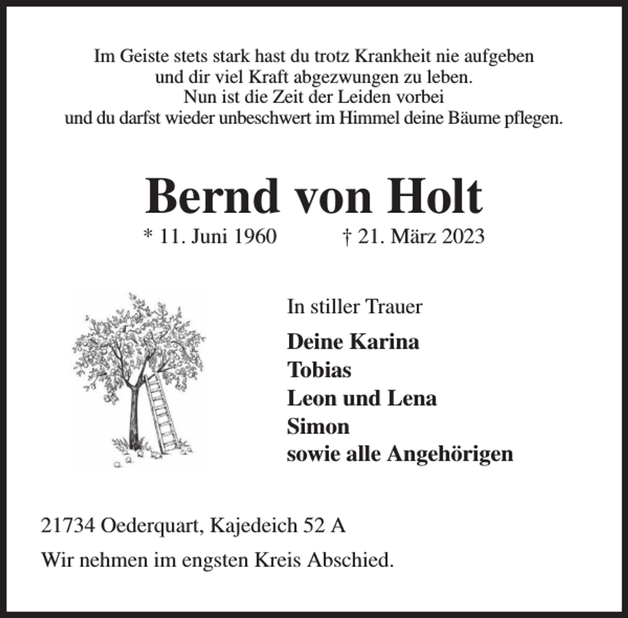 <p>Im Geiste stets stark hast du trotz Krankheit nie aufgeben<br />und dir viel Kraft abgezwungen zu leben.<br />Nun ist die Zeit der Leiden vorbei<br />und du darfst wieder unbeschwert im Himmel deine Bäume pflegen.<br />Bernd von Holt<br />* 11. Juni 1960 † 21. März 2023<br />In stiller Trauer<br />Deine Karina<br />Tobias<br />Leon und Lena<br />Simon<br />sowie alle Angehörigen<br />21734 Oederquart, Kajedeich 52 A<br />Wir nehmen im engsten Kreis Abschied.</p>